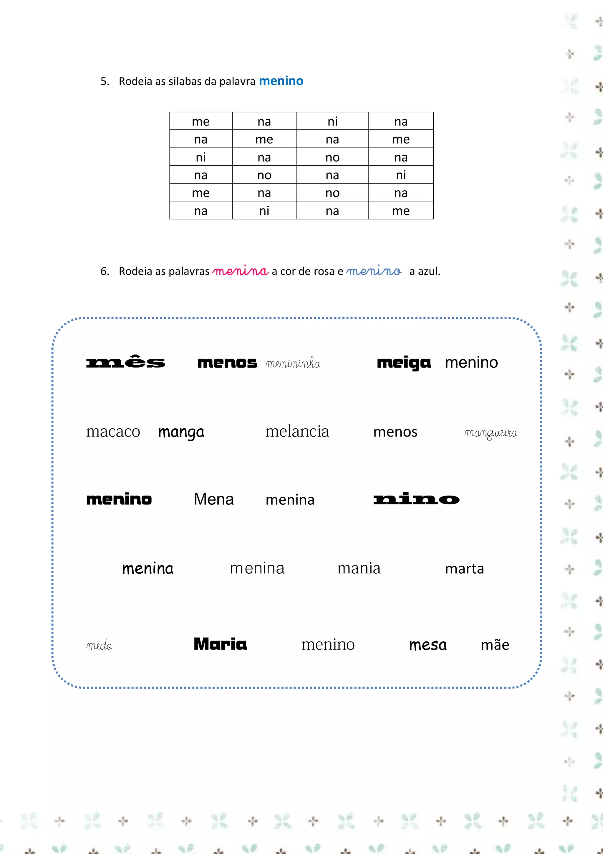 5. Rodeia as silabas da palavra menino

me
na
ni
na
me
na

na
me
na
no
na
ni

ni
na
no
na
no
na

na
me
na
ni
na
me

6. Rodeia as palavras menina a cor de rosa e menino a azul.

menos menininha

manga

menino

menina

medo

meiga menino

menos

Mena

menina

menina

Maria

mangueira

marta

mesa

mãe

 