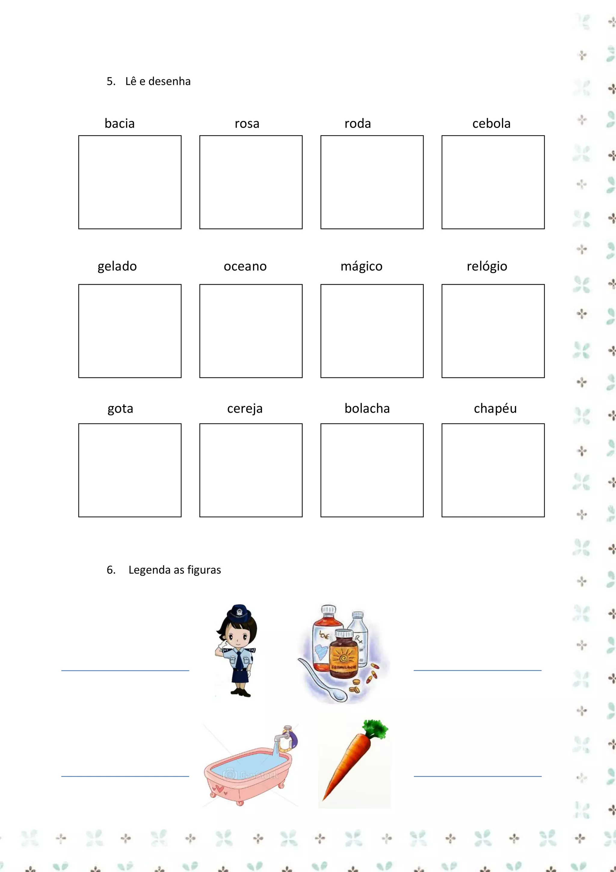 5. Lê e desenha

bacia

rosa

roda

gelado

oceano

mágico

cereja

bolacha

cebola

relógio

égua

gota

6.

Legenda as figuras

chapéu

 