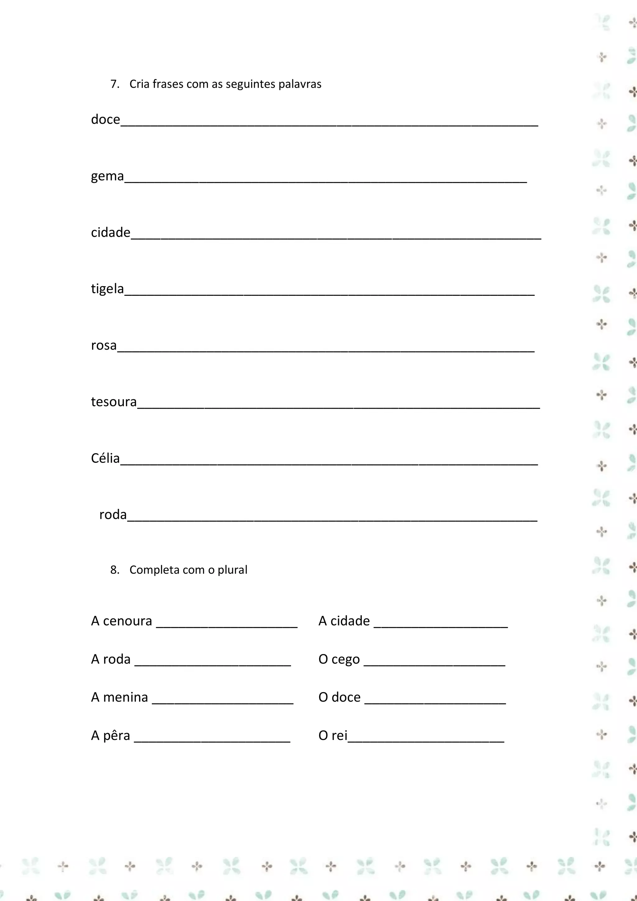 7. Cria frases com as seguintes palavras

doce________________________________________________________

gema______________________________________________________

cidade_______________________________________________________

tigela_______________________________________________________

rosa________________________________________________________

tesoura______________________________________________________

Célia________________________________________________________

roda_______________________________________________________

8. Completa com o plural

A cenoura ___________________

A cidade __________________

A roda _____________________

O cego ___________________

A menina ___________________

O doce ___________________

A pêra _____________________

O rei_____________________

 