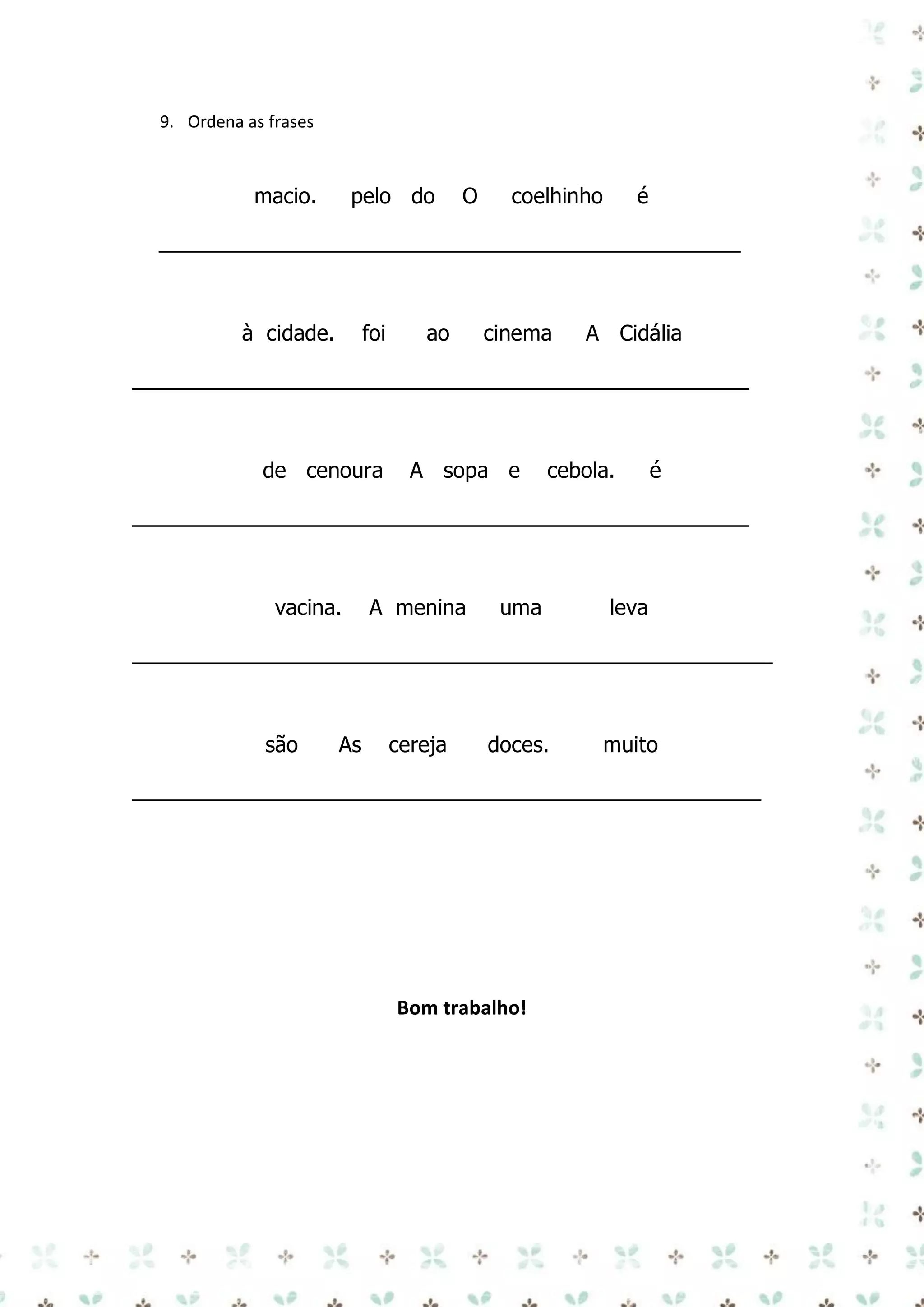 9. Ordena as frases

macio.

pelo do

O

coelhinho

é

_________________________________________________

à cidade.

foi

ao

cinema

A Cidália

____________________________________________________

de cenoura

A sopa e

cebola.

é

____________________________________________________

vacina.

A menina

uma

leva

______________________________________________________

são

As

cereja

doces.

muito

_____________________________________________________

Bom trabalho!

 