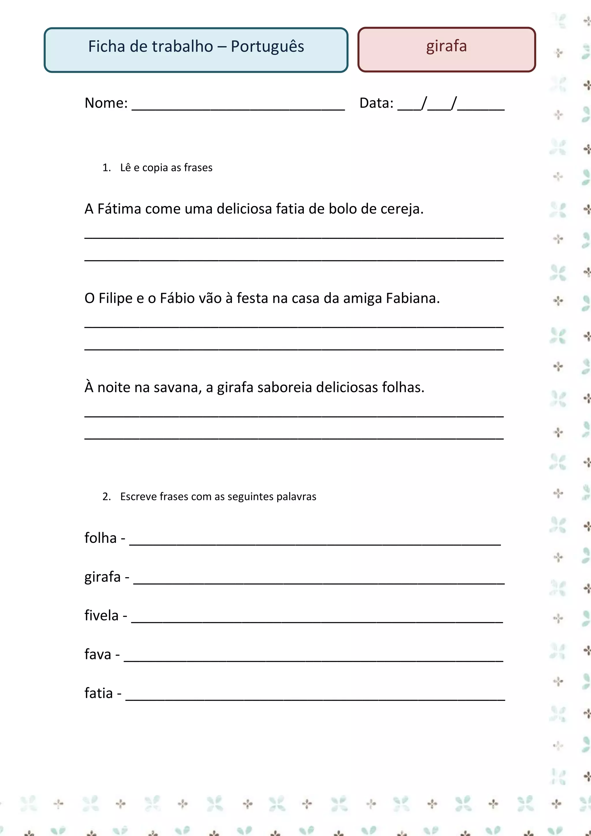 Ficha de trabalho – Português

girafa

Nome: ___________________________ Data: ___/___/______

1. Lê e copia as frases

A Fátima come uma deliciosa fatia de bolo de cereja.
_____________________________________________________
_____________________________________________________
O Filipe e o Fábio vão à festa na casa da amiga Fabiana.
_____________________________________________________
_____________________________________________________
À noite na savana, a girafa saboreia deliciosas folhas.
_____________________________________________________
_____________________________________________________

2. Escreve frases com as seguintes palavras

folha - _______________________________________________
girafa - _______________________________________________
fivela - _______________________________________________
fava - ________________________________________________
fatia - ________________________________________________

 