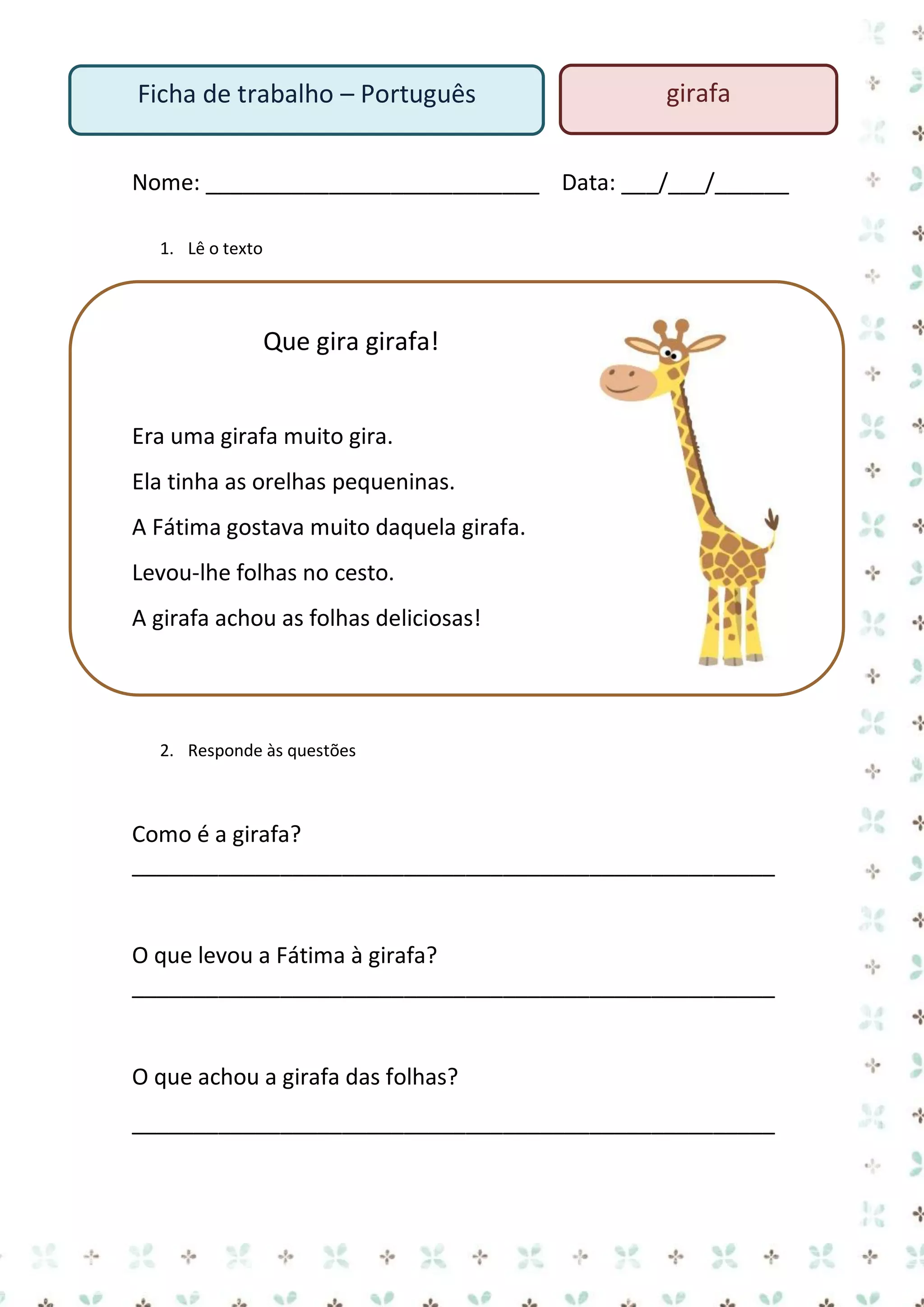 Ficha de trabalho – Português

girafa

Nome: ___________________________ Data: ___/___/______
1. Lê o texto

Que gira girafa!
Era uma girafa muito gira.
Ela tinha as orelhas pequeninas.
A Fátima gostava muito daquela girafa.
Levou-lhe folhas no cesto.
A girafa achou as folhas deliciosas!

2. Responde às questões

Como é a girafa?
____________________________________________________

O que levou a Fátima à girafa?
____________________________________________________

O que achou a girafa das folhas?
____________________________________________________

 