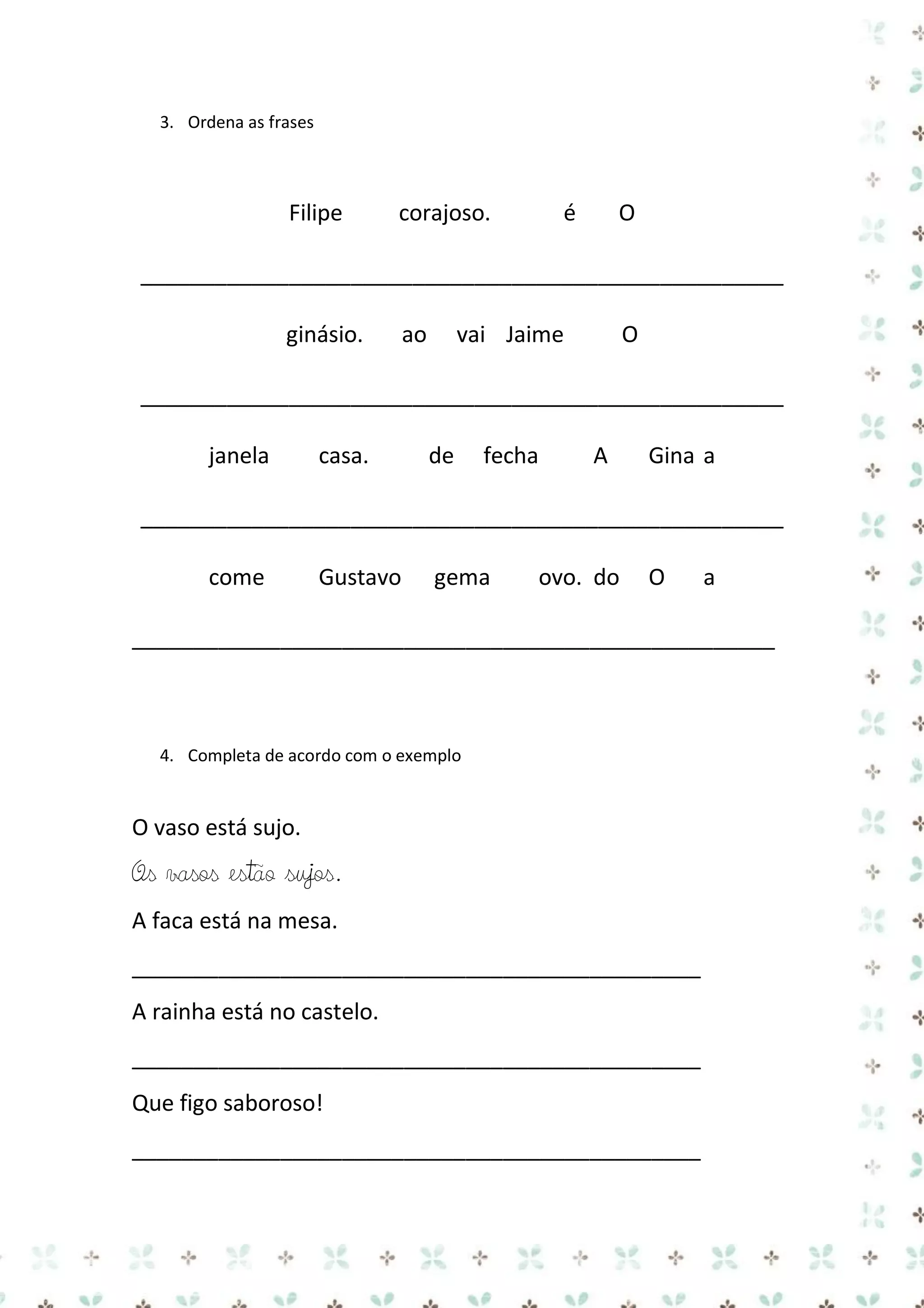 3. Ordena as frases

Filipe

corajoso.

é

O

____________________________________________________
ginásio.

ao

vai Jaime

O

____________________________________________________
janela

casa.

de

fecha

A

Gina a

____________________________________________________
come

Gustavo

gema

ovo. do

O

a

____________________________________________________

4. Completa de acordo com o exemplo

O vaso está sujo.

Os vasos estão sujos.
A faca está na mesa.
______________________________________________
A rainha está no castelo.
______________________________________________
Que figo saboroso!
______________________________________________

 