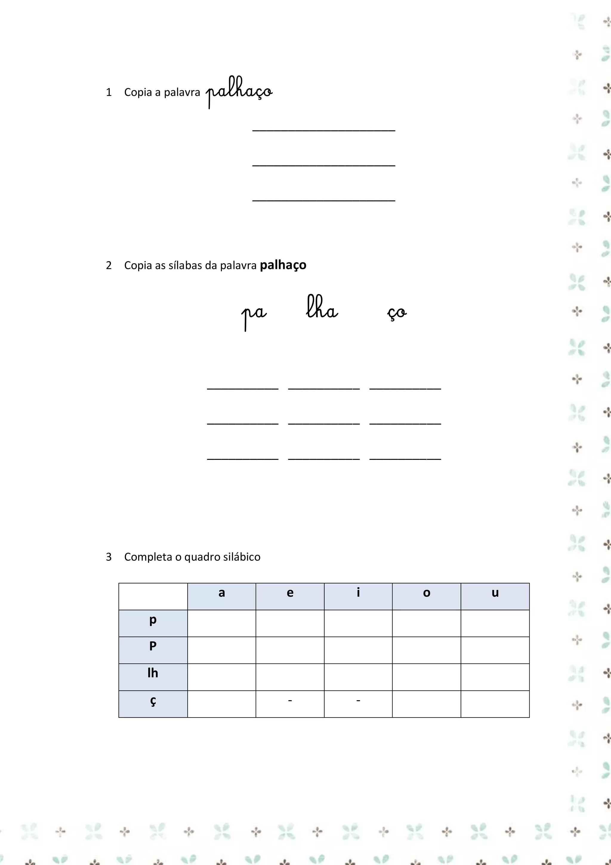 1 Copia a palavra

palhaço
____________________
____________________
____________________

2 Copia as sílabas da palavra palhaço

pa

lha

ço

__________ __________ __________
__________ __________ __________
__________ __________ __________

3 Completa o quadro silábico

a

e

i

-

-

p
P
lh
ç

o

u

 