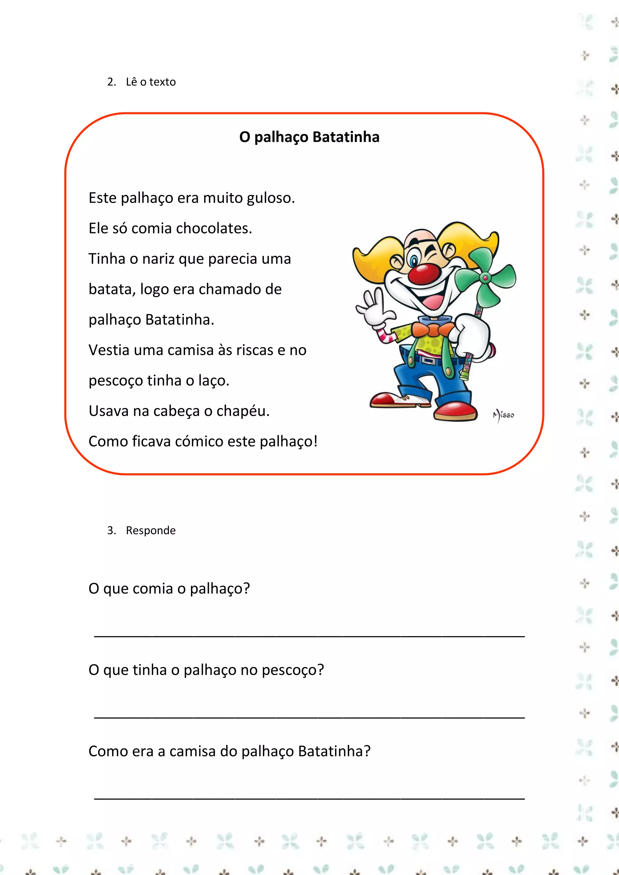 2. Lê o texto

O palhaço Batatinha

Este palhaço era muito guloso.
Ele só comia chocolates.
Tinha o nariz que parecia uma
batata, logo era chamado de
palhaço Batatinha.
Vestia uma camisa às riscas e no
pescoço tinha o laço.
Usava na cabeça o chapéu.
Como ficava cómico este palhaço!

3. Responde

O que comia o palhaço?
____________________________________________________
O que tinha o palhaço no pescoço?
____________________________________________________
Como era a camisa do palhaço Batatinha?
____________________________________________________

 