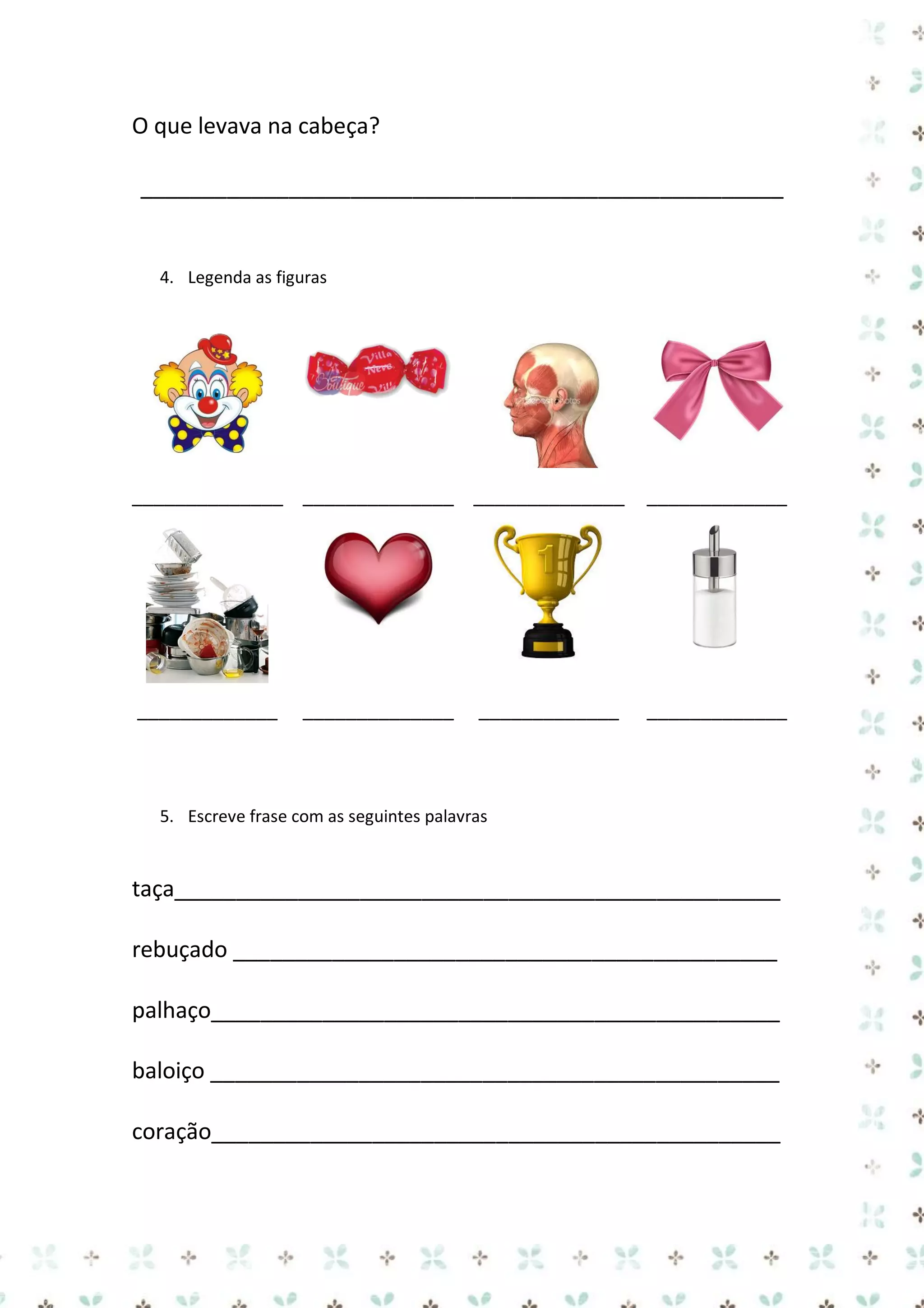 O que levava na cabeça?
____________________________________________________

4. Legenda as figuras

______________ ______________ ______________

_____________

_____________

_____________

______________

_____________

5. Escreve frase com as seguintes palavras

taça_________________________________________________
rebuçado ____________________________________________
palhaço______________________________________________
baloiço ______________________________________________
coração______________________________________________

 