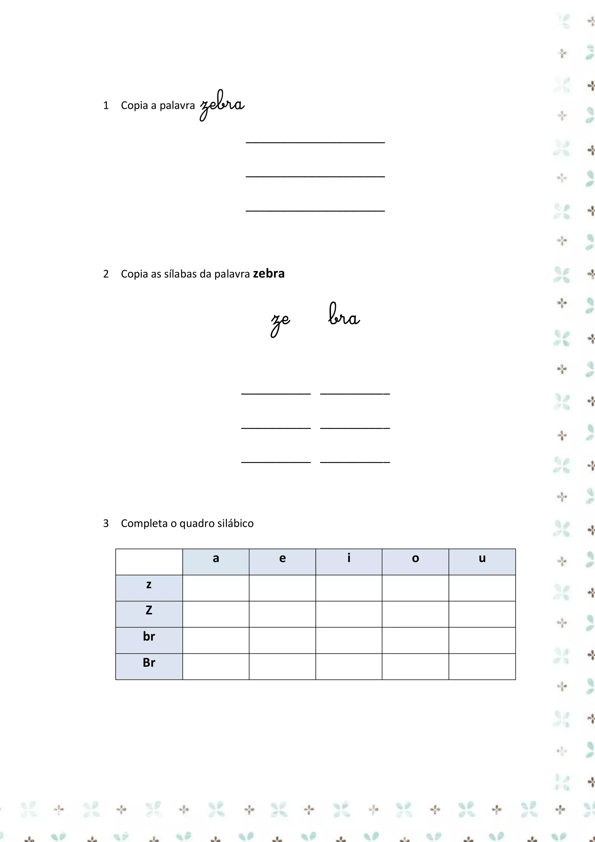 1 Copia a palavra

zebra
____________________
____________________
____________________

2 Copia as sílabas da palavra zebra

ze

bra

__________ __________
__________ __________
__________ __________

3 Completa o quadro silábico

a
z
Z
br
Br

e

i

o

u

 
