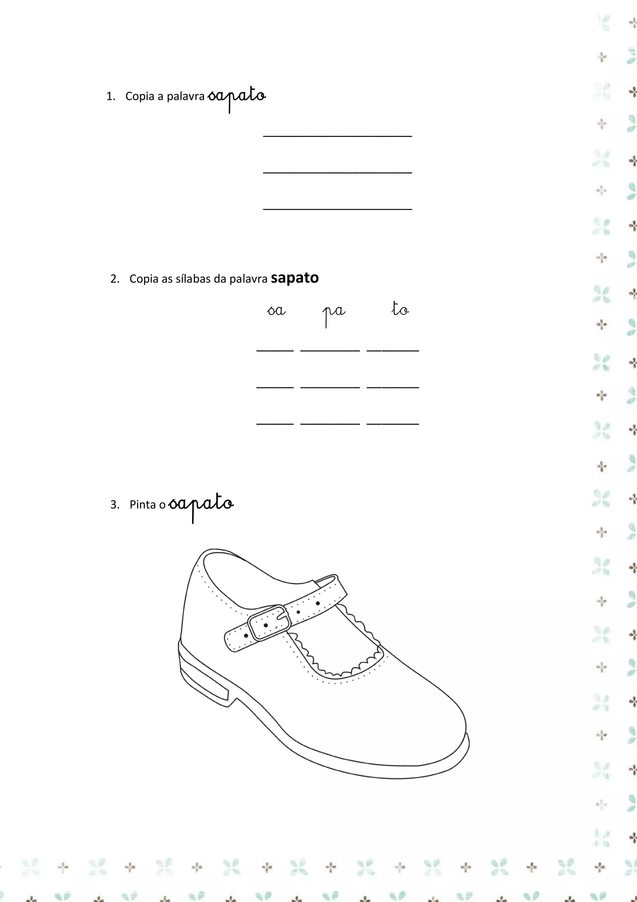 1. Copia a palavra sapato

____________________
____________________
____________________

2. Copia as sílabas da palavra sapato

sa

pa

to

_____ ________ _______
_____ ________ _______
_____ ________ _______

3. Pinta o sapato

 