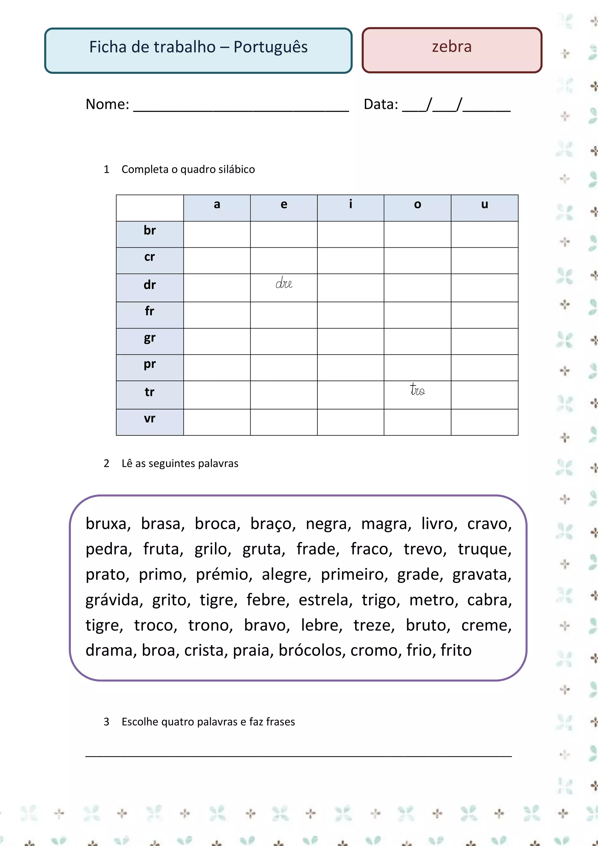 zebra

Ficha de trabalho – Português

Nome: ___________________________ Data: ___/___/______

1 Completa o quadro silábico

a

e

i

o

u

br
cr
dr

dre

fr
gr
pr
tr

tro

vr
2 Lê as seguintes palavras

bruxa, brasa, broca, braço, negra, magra, livro, cravo,
pedra, fruta, grilo, gruta, frade, fraco, trevo, truque,
prato, primo, prémio, alegre, primeiro, grade, gravata,
grávida, grito, tigre, febre, estrela, trigo, metro, cabra,
tigre, troco, trono, bravo, lebre, treze, bruto, creme,
drama, broa, crista, praia, brócolos, cromo, frio, frito

3 Escolhe quatro palavras e faz frases
_______________________________________________________________________

 