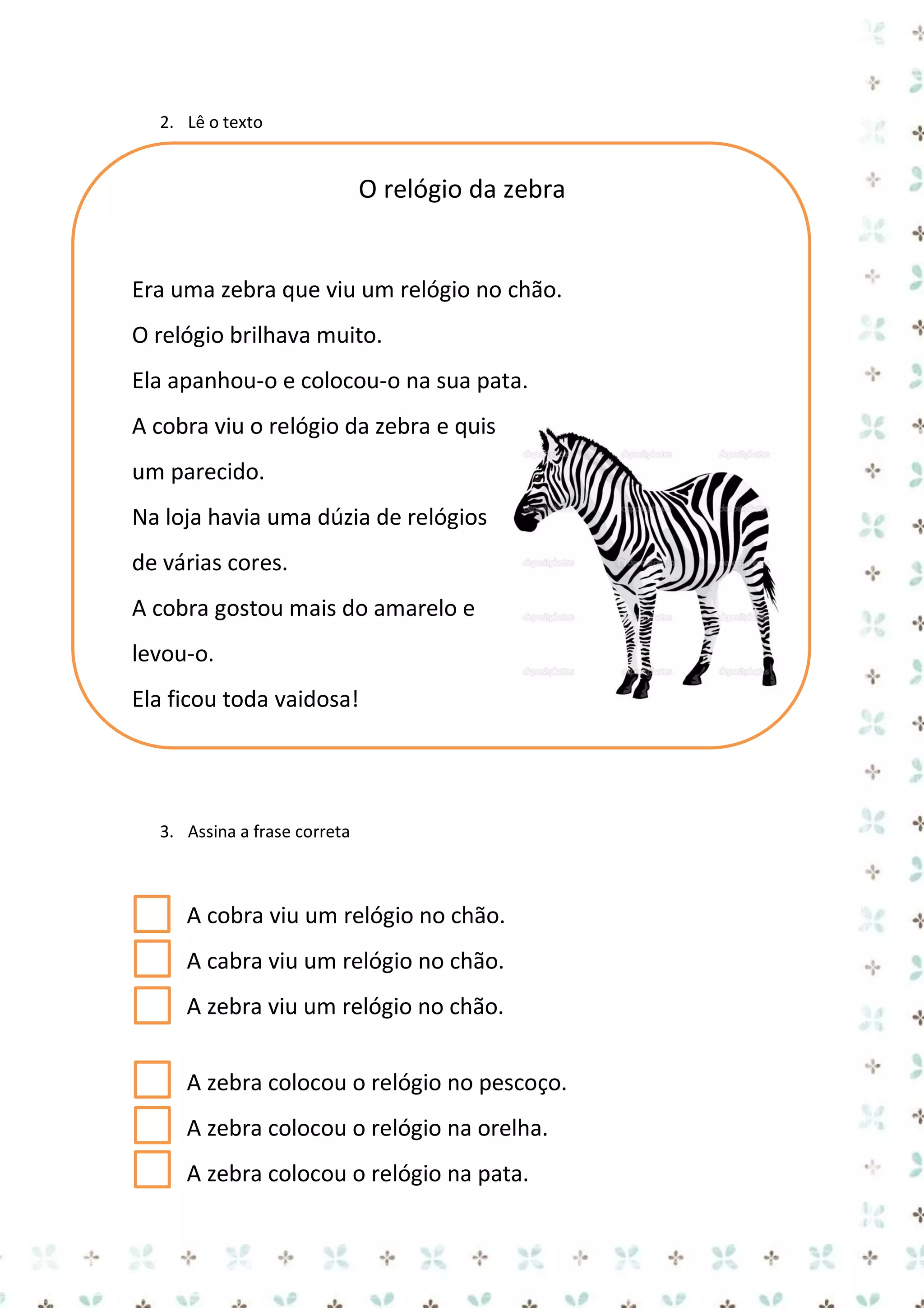 2. Lê o texto

O relógio da zebra

Era uma zebra que viu um relógio no chão.
O relógio brilhava muito.
Ela apanhou-o e colocou-o na sua pata.
A cobra viu o relógio da zebra e quis
um parecido.
Na loja havia uma dúzia de relógios
de várias cores.
A cobra gostou mais do amarelo e
levou-o.
Ela ficou toda vaidosa!

3. Assina a frase correta

A cobra viu um relógio no chão.
A cabra viu um relógio no chão.
A zebra viu um relógio no chão.
A zebra colocou o relógio no pescoço.
A zebra colocou o relógio na orelha.
A zebra colocou o relógio na pata.

 