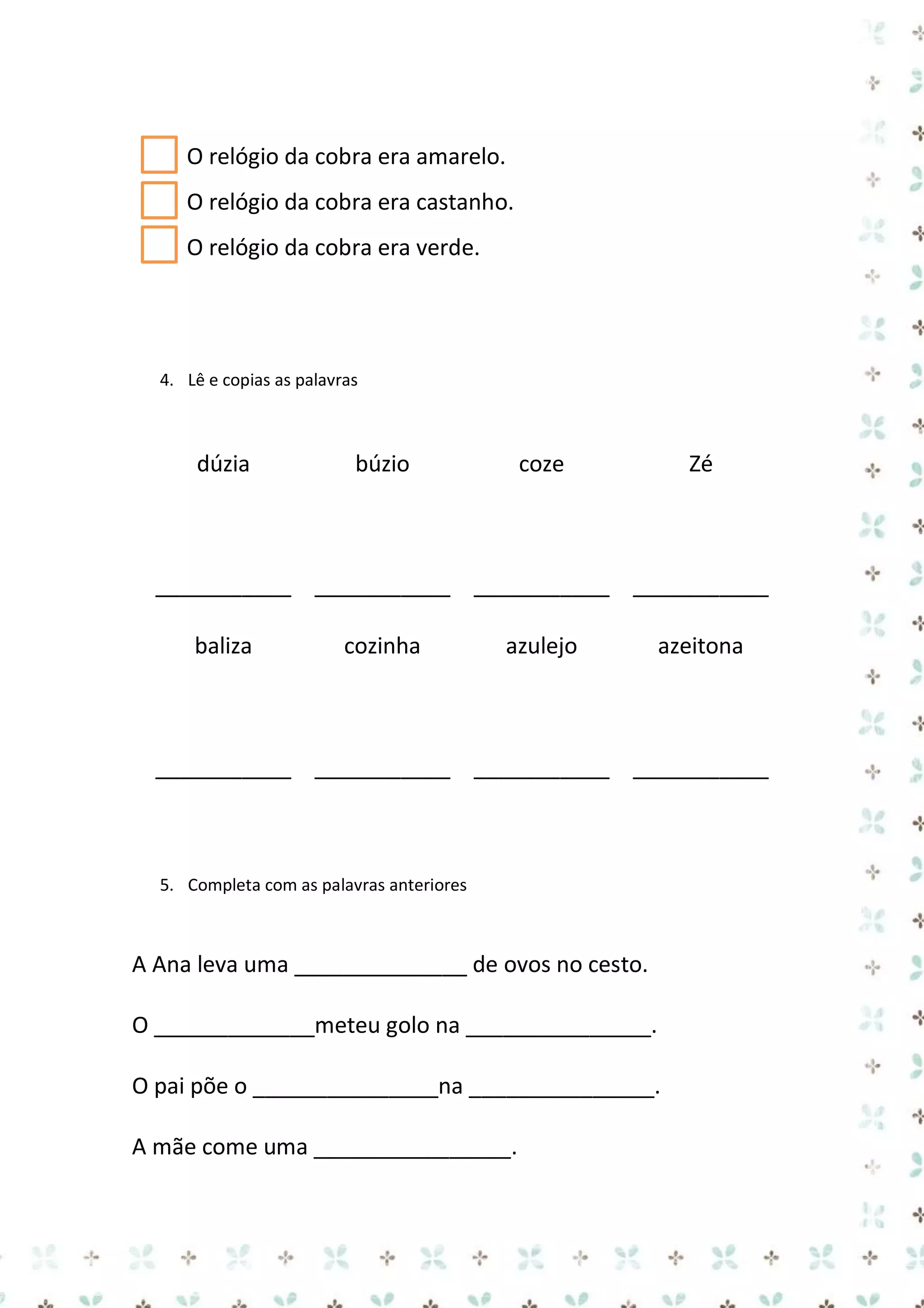 O relógio da cobra era amarelo.
O relógio da cobra era castanho.
O relógio da cobra era verde.

4. Lê e copias as palavras

dúzia

búzio

coze

Zé

___________ ___________ ___________ ___________
baliza

cozinha

azulejo

azeitona

___________ ___________ ___________ ___________

5. Completa com as palavras anteriores

A Ana leva uma ______________ de ovos no cesto.
O _____________meteu golo na _______________.
O pai põe o _______________na _______________.
A mãe come uma ________________.

 