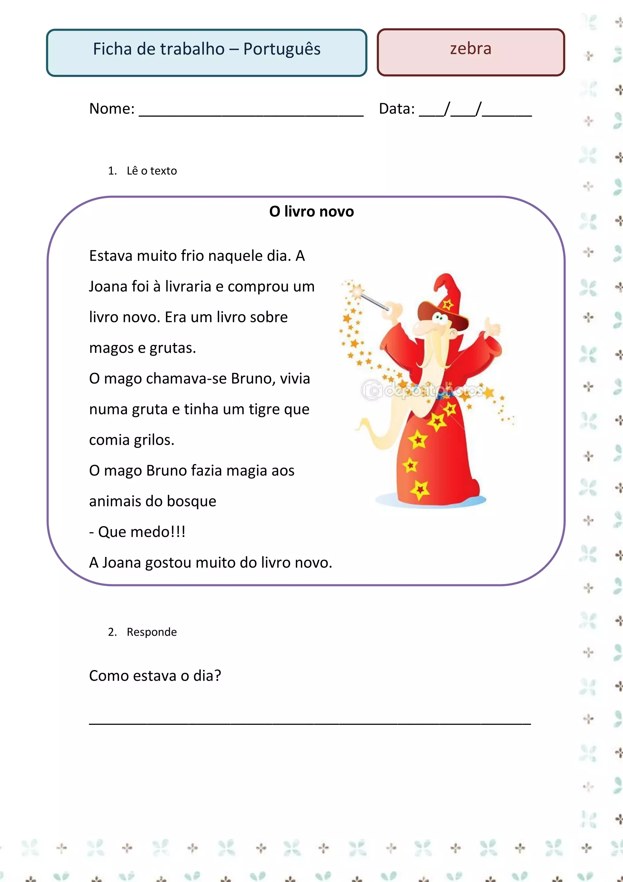 Ficha de trabalho – Português

zebra

Nome: ___________________________ Data: ___/___/______

1. Lê o texto

O livro novo
Estava muito frio naquele dia. A
Joana foi à livraria e comprou um
livro novo. Era um livro sobre
magos e grutas.
O mago chamava-se Bruno, vivia
numa gruta e tinha um tigre que
comia grilos.
O mago Bruno fazia magia aos
animais do bosque
- Que medo!!!
A Joana gostou muito do livro novo.

2. Responde

Como estava o dia?
_____________________________________________________

 