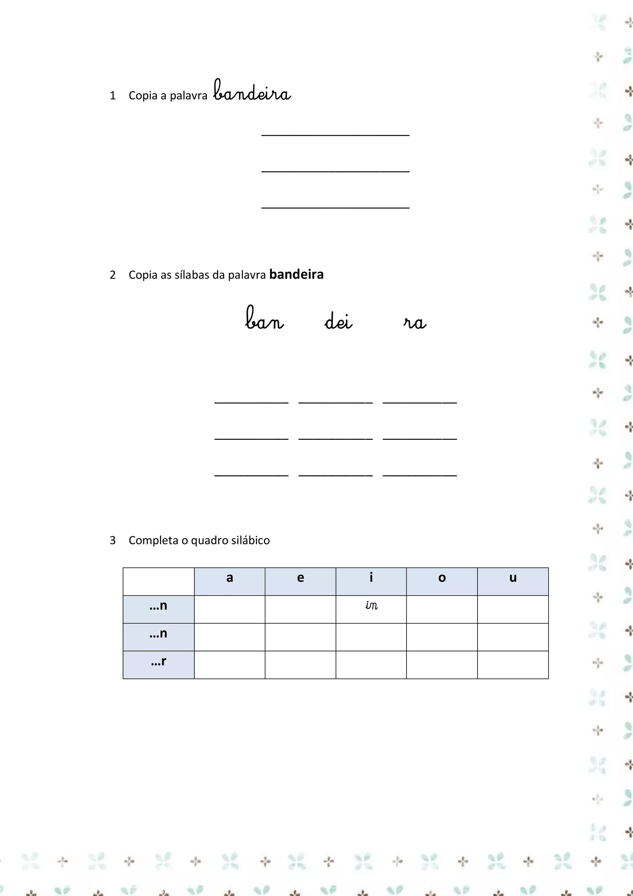 1 Copia a palavra

bandeira
____________________
____________________
____________________

2 Copia as sílabas da palavra bandeira

ban

dei

ra

__________ __________ __________
__________ __________ __________
__________ __________ __________

3 Completa o quadro silábico

a
…n
…n
…r

e

i

in

o

u

 