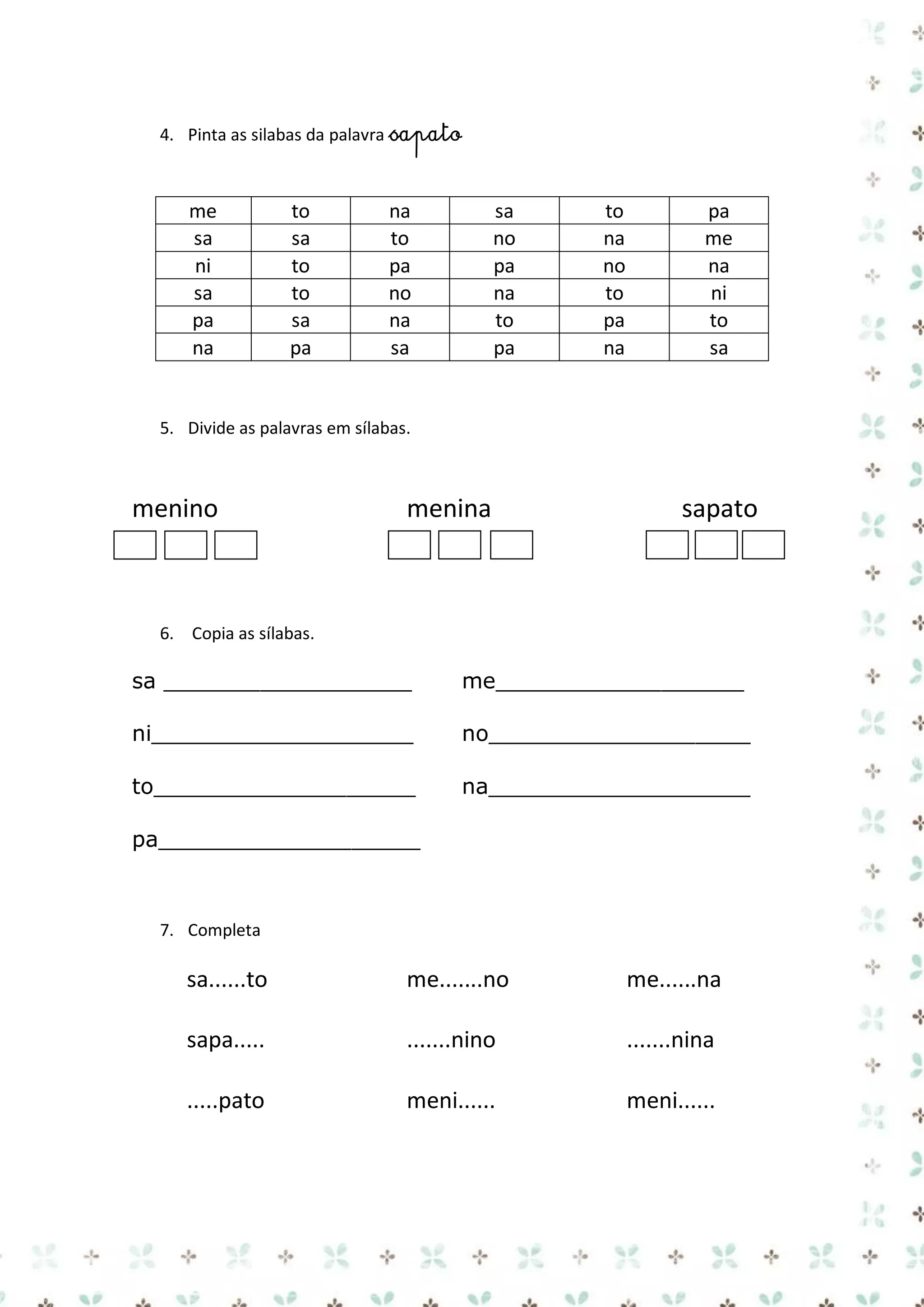 4. Pinta as silabas da palavra sapato

me
sa
ni
sa
pa
na

to
sa
to
to
sa
pa

na
to
pa
no
na
sa

sa
no
pa
na
to
pa

to
na
no
to
pa
na

pa
me
na
ni
to
sa

5. Divide as palavras em sílabas.

menino

menina

sapato

6. Copia as sílabas.

sa __________________

me__________________

ni___________________

no___________________

to___________________

na___________________

pa___________________

7. Completa

sa......to

me.......no

me......na

sapa.....

.......nino

.......nina

.....pato

meni......

meni......

 