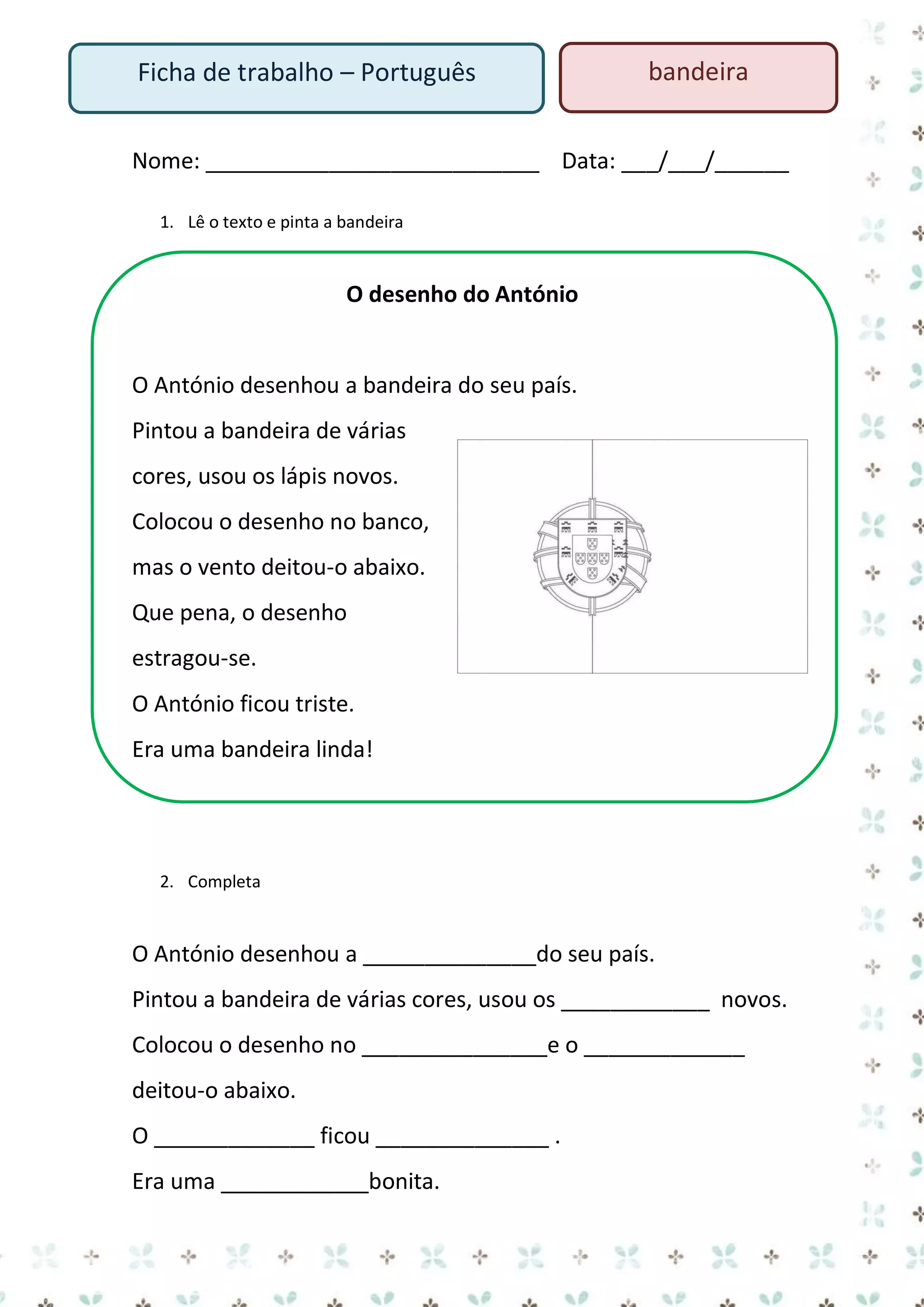 Ficha de trabalho – Português

bandeira

Nome: ___________________________ Data: ___/___/______
1. Lê o texto e pinta a bandeira

O desenho do António

O António desenhou a bandeira do seu país.
Pintou a bandeira de várias
cores, usou os lápis novos.
Colocou o desenho no banco,
mas o vento deitou-o abaixo.
Que pena, o desenho
estragou-se.
O António ficou triste.
Era uma bandeira linda!

2. Completa

O António desenhou a ______________do seu país.
Pintou a bandeira de várias cores, usou os ____________ novos.
Colocou o desenho no _______________e o _____________
deitou-o abaixo.
O _____________ ficou ______________ .
Era uma ____________bonita.

 