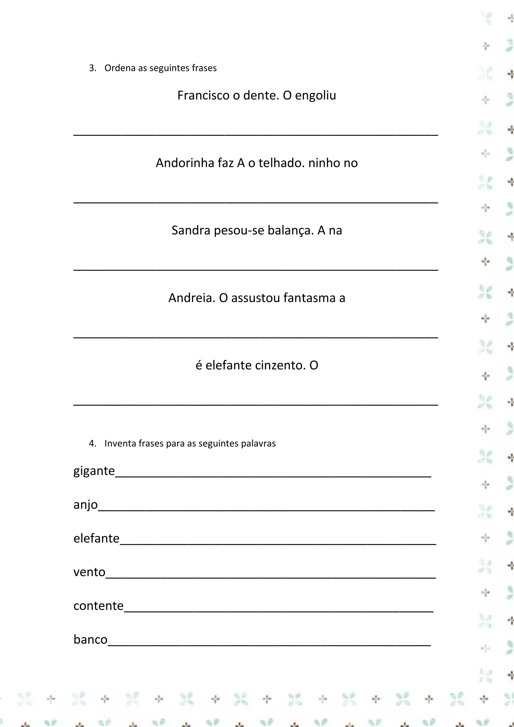 3. Ordena as seguintes frases

Francisco o dente. O engoliu
_____________________________________________________
Andorinha faz A o telhado. ninho no
_____________________________________________________
Sandra pesou-se balança. A na
_____________________________________________________
Andreia. O assustou fantasma a
_____________________________________________________
é elefante cinzento. O
_____________________________________________________
4. Inventa frases para as seguintes palavras

gigante______________________________________________
anjo_________________________________________________
elefante______________________________________________
vento________________________________________________
contente_____________________________________________
banco_______________________________________________

 