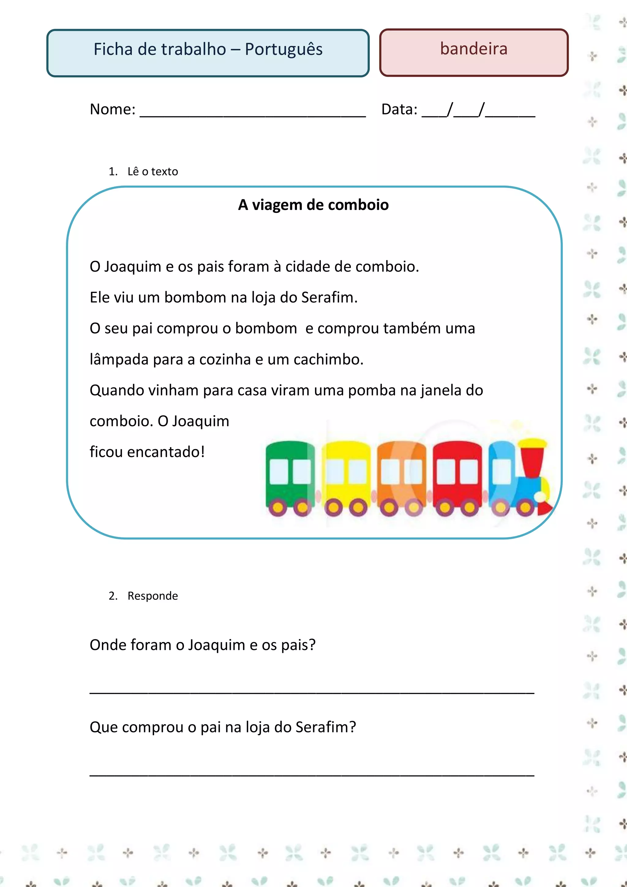 Ficha de trabalho – Português

bandeira

Nome: ___________________________ Data: ___/___/______

1. Lê o texto

A viagem de comboio

O Joaquim e os pais foram à cidade de comboio.
Ele viu um bombom na loja do Serafim.
O seu pai comprou o bombom e comprou também uma
lâmpada para a cozinha e um cachimbo.
Quando vinham para casa viram uma pomba na janela do
comboio. O Joaquim
ficou encantado!

2. Responde

Onde foram o Joaquim e os pais?
_____________________________________________________
Que comprou o pai na loja do Serafim?
_____________________________________________________

 