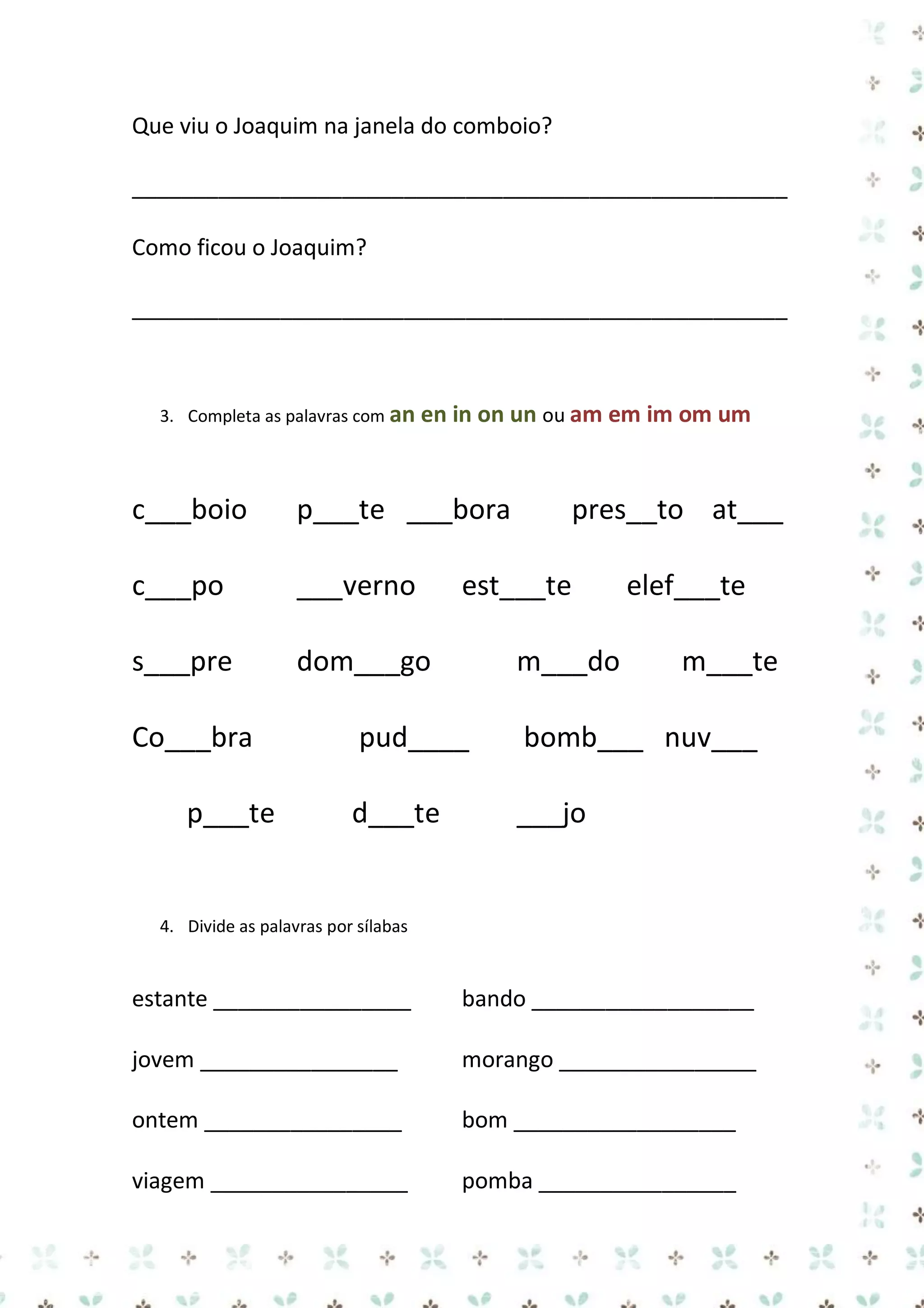 Que viu o Joaquim na janela do comboio?
_____________________________________________________
Como ficou o Joaquim?
_____________________________________________________

3. Completa as palavras com an en

in on un ou am em im om um

c___boio

p___te ___bora

c___po

___verno

s___pre

dom___go

Co___bra
p___te

pres__to at___

est___te
m___do

elef___te
m___te

pud____

bomb___ nuv___

d___te

___jo

4. Divide as palavras por sílabas

estante ________________

bando __________________

jovem ________________

morango ________________

ontem ________________

bom __________________

viagem ________________

pomba ________________

 