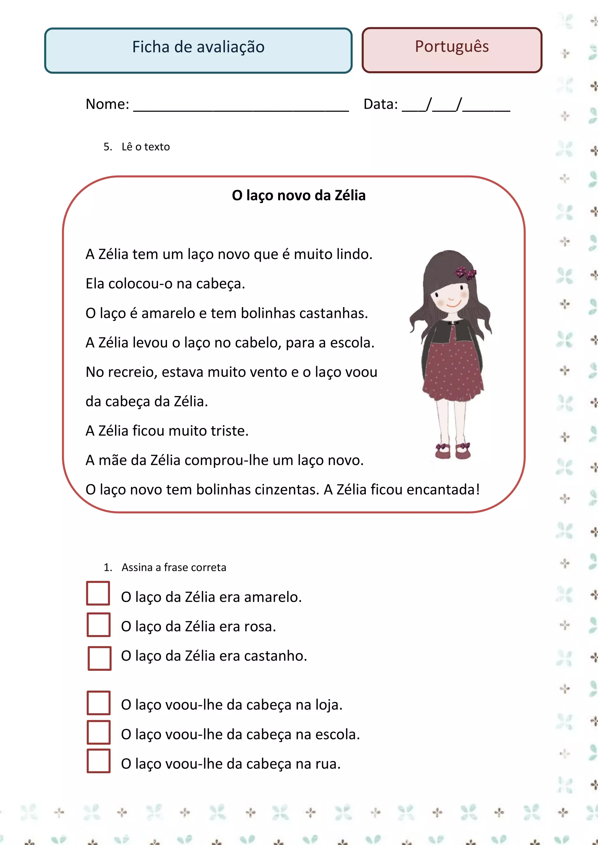 Ficha de avaliação

Português

Nome: ___________________________ Data: ___/___/______
5. Lê o texto

O laço novo da Zélia

A Zélia tem um laço novo que é muito lindo.
Ela colocou-o na cabeça.
O laço é amarelo e tem bolinhas castanhas.
A Zélia levou o laço no cabelo, para a escola.
No recreio, estava muito vento e o laço voou
da cabeça da Zélia.
A Zélia ficou muito triste.
A mãe da Zélia comprou-lhe um laço novo.
O laço novo tem bolinhas cinzentas. A Zélia ficou encantada!

1. Assina a frase correta

O laço da Zélia era amarelo.
O laço da Zélia era rosa.
O laço da Zélia era castanho.
O laço voou-lhe da cabeça na loja.
O laço voou-lhe da cabeça na escola.
O laço voou-lhe da cabeça na rua.

 
