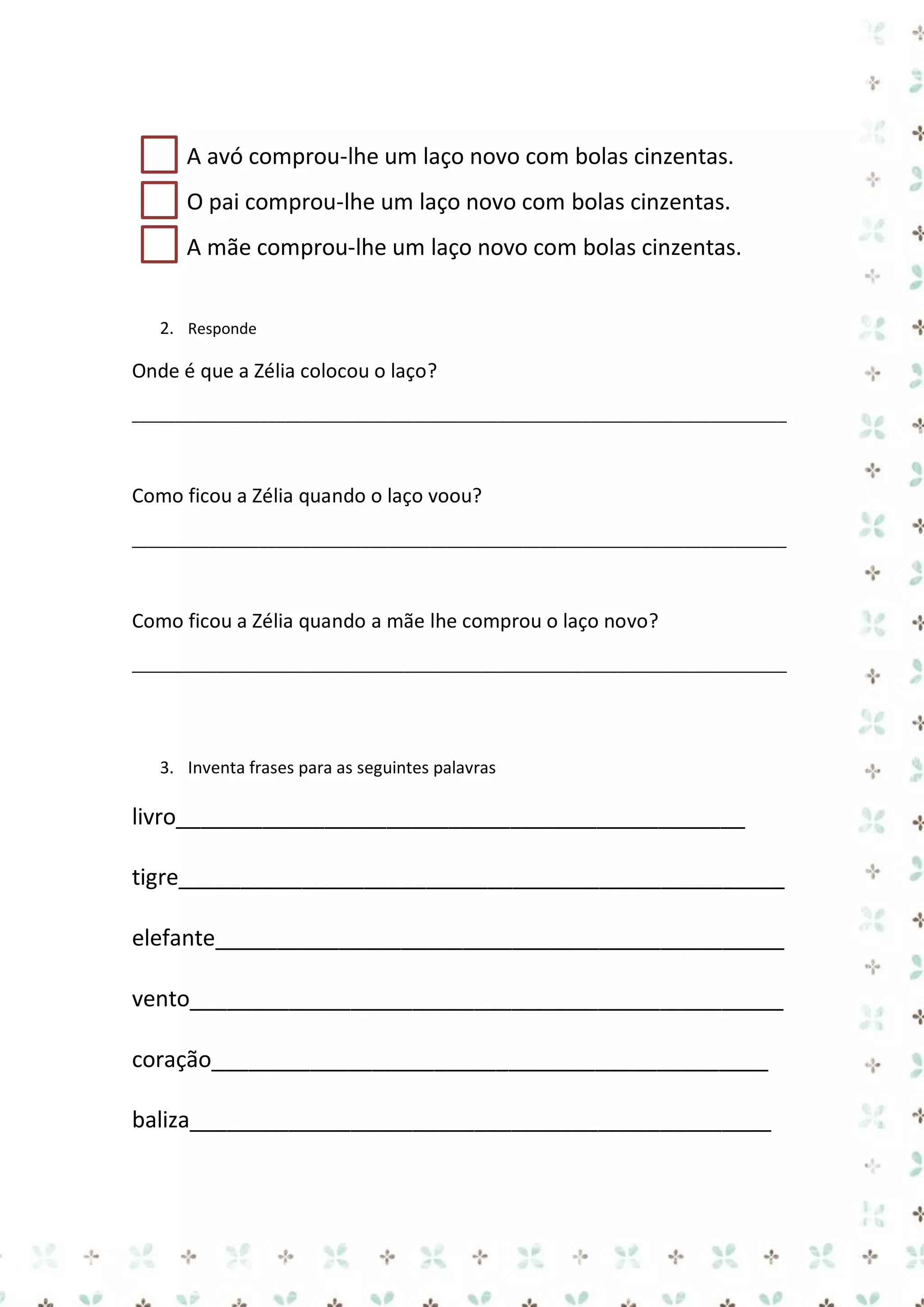 A avó comprou-lhe um laço novo com bolas cinzentas.
O pai comprou-lhe um laço novo com bolas cinzentas.
A mãe comprou-lhe um laço novo com bolas cinzentas.
2. Responde

Onde é que a Zélia colocou o laço?
_____________________________________________________________________________

Como ficou a Zélia quando o laço voou?
_____________________________________________________________________________

Como ficou a Zélia quando a mãe lhe comprou o laço novo?
_____________________________________________________________________________

3. Inventa frases para as seguintes palavras

livro______________________________________________
tigre_________________________________________________
elefante______________________________________________
vento________________________________________________
coração_____________________________________________
baliza_______________________________________________

 