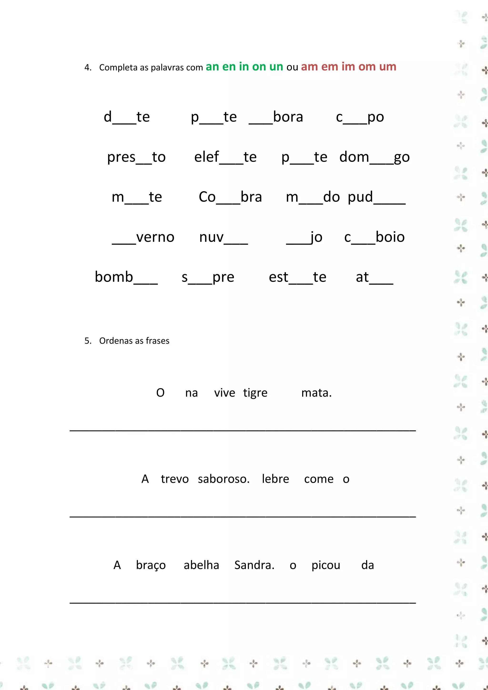 4. Completa as palavras com an en

in on un ou am em im om um

d___te

p___te ___bora

pres__to

elef___te

p___te dom___go

m___te

Co___bra

m___do pud____

___verno

nuv___

___jo

bomb___

s___pre

c___po

c___boio

est___te

at___

5. Ordenas as frases

O

na

vive tigre

mata.

_____________________________________________________

A trevo saboroso. lebre

come o

_____________________________________________________

A

braço

abelha

Sandra.

o

picou

da

_____________________________________________________

 