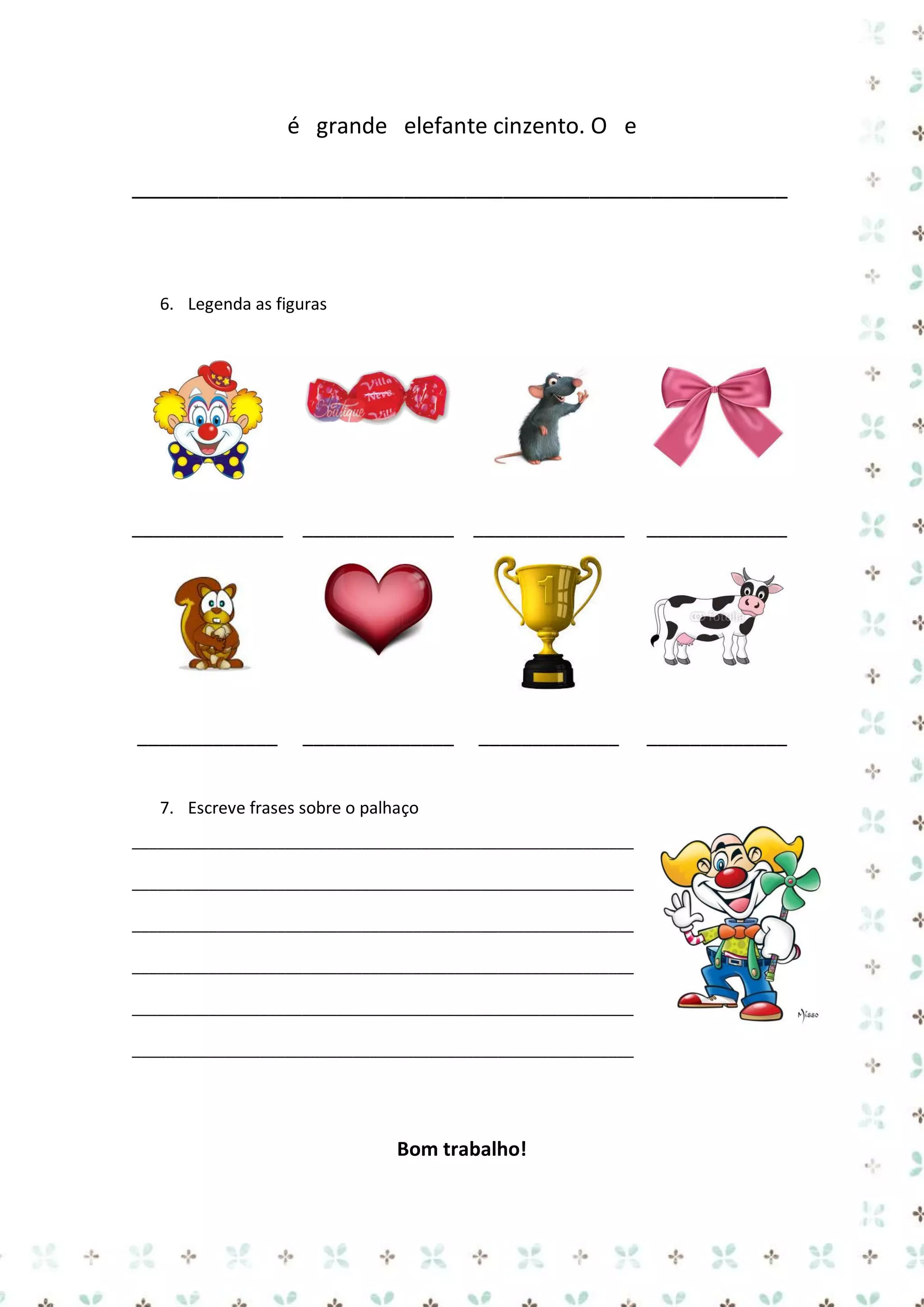 é grande elefante cinzento. O e
_____________________________________________________

6. Legenda as figuras

______________ ______________ ______________

_____________

_____________

_____________

______________

_____________

7. Escreve frases sobre o palhaço
___________________________________________________________
___________________________________________________________
___________________________________________________________
___________________________________________________________
___________________________________________________________
___________________________________________________________

Bom trabalho!

 