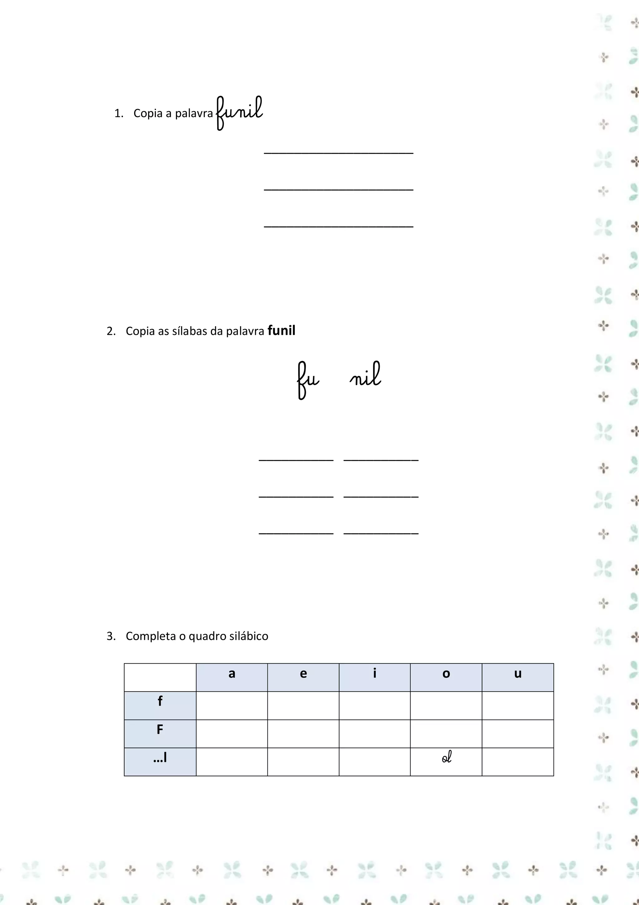 1. Copia a palavra funil

____________________
____________________
____________________

2. Copia as sílabas da palavra funil

fu

nil

__________ __________
__________ __________
__________ __________

3. Completa o quadro silábico

a

e

i

o

f
F
…l

ol

u

 