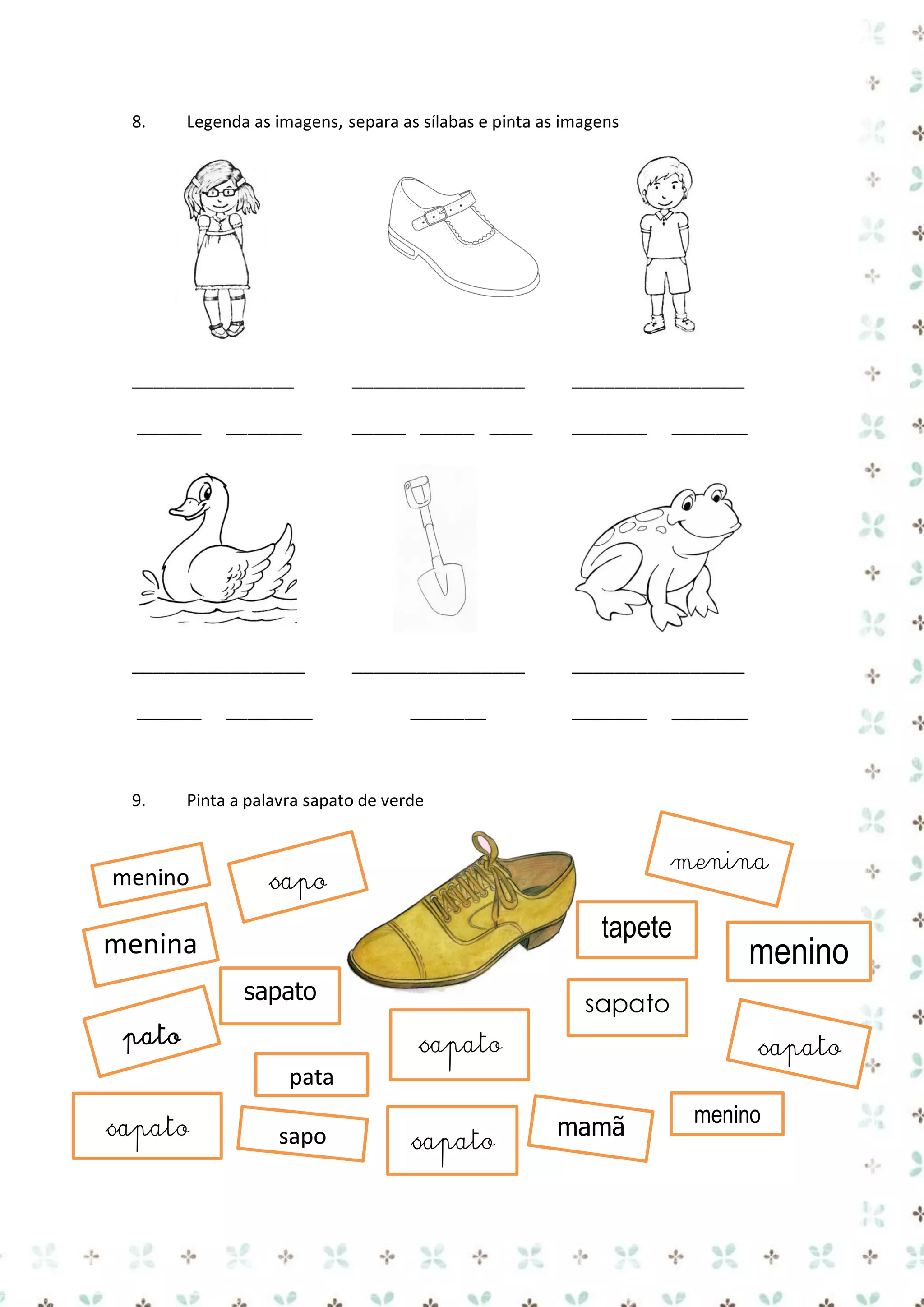 8.

Legenda as imagens, separa as sílabas e pinta as imagens

_______________

________________

________________

______

_____ _____ ____

_______

________________

________________

_______

________________
______

9.

________

_______

_______

_______

_______

Pinta a palavra sapato de verde

menino

menina

sapo

tapete

menina
sapato
pato

sapato

menino

sapato
sapato

pata
sapato

sapo

sapato

mamã

menino

 