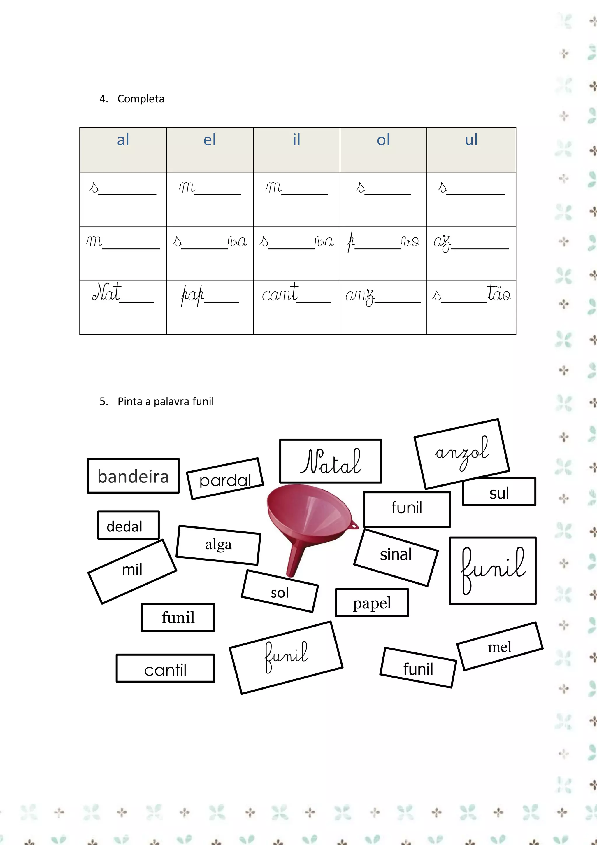 4. Completa

al

el

il

s_____ m____ m____

ol

ul

s____

s_____

m_____ s____va s____va p____vo az_____
Nat___

pap___ cant___ anz____ s____tão

5. Pinta a palavra funil

bandeira

anzol

Natal

pardal

funil

sul

dedal
alga

sinal

mil
sol
funil
cantil

funil

funil

papel

mel
funil

 