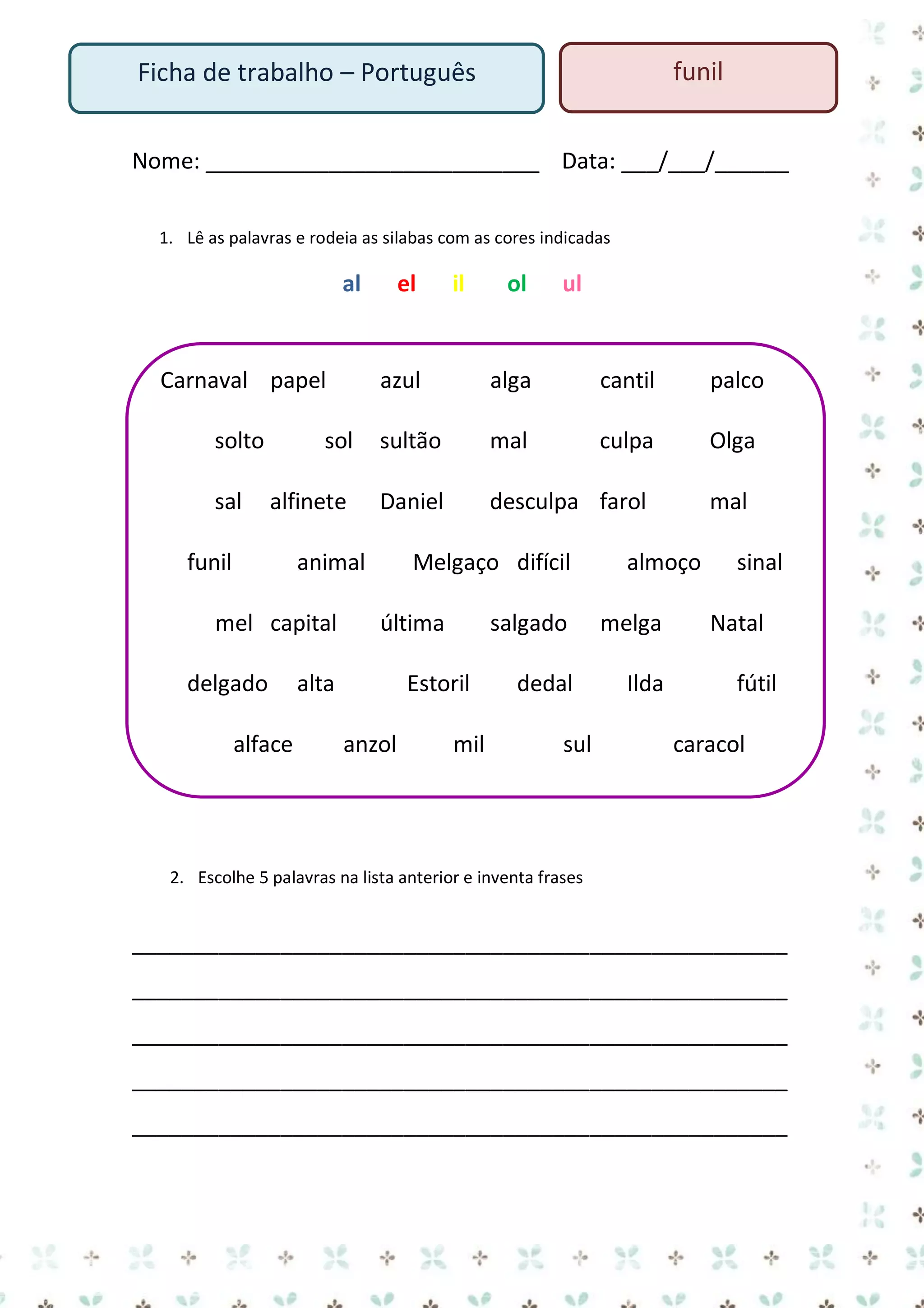 funil

Ficha de trabalho – Português

Nome: ___________________________ Data: ___/___/______
1. Lê as palavras e rodeia as silabas com as cores indicadas

al

Carnaval papel

il

ol

ul

azul

alga

cantil

palco

sol

sultão

mal

culpa

Olga

alfinete

Daniel

desculpa farol

solto
sal

el

funil

animal

mel capital
delgado
alface

Melgaço difícil
última

alta
anzol

almoço

salgado

Estoril
mil

melga

dedal

Ilda

sul

mal
sinal
Natal
fútil
caracol

2. Escolhe 5 palavras na lista anterior e inventa frases

_____________________________________________________
_____________________________________________________
_____________________________________________________
_____________________________________________________
_____________________________________________________

 