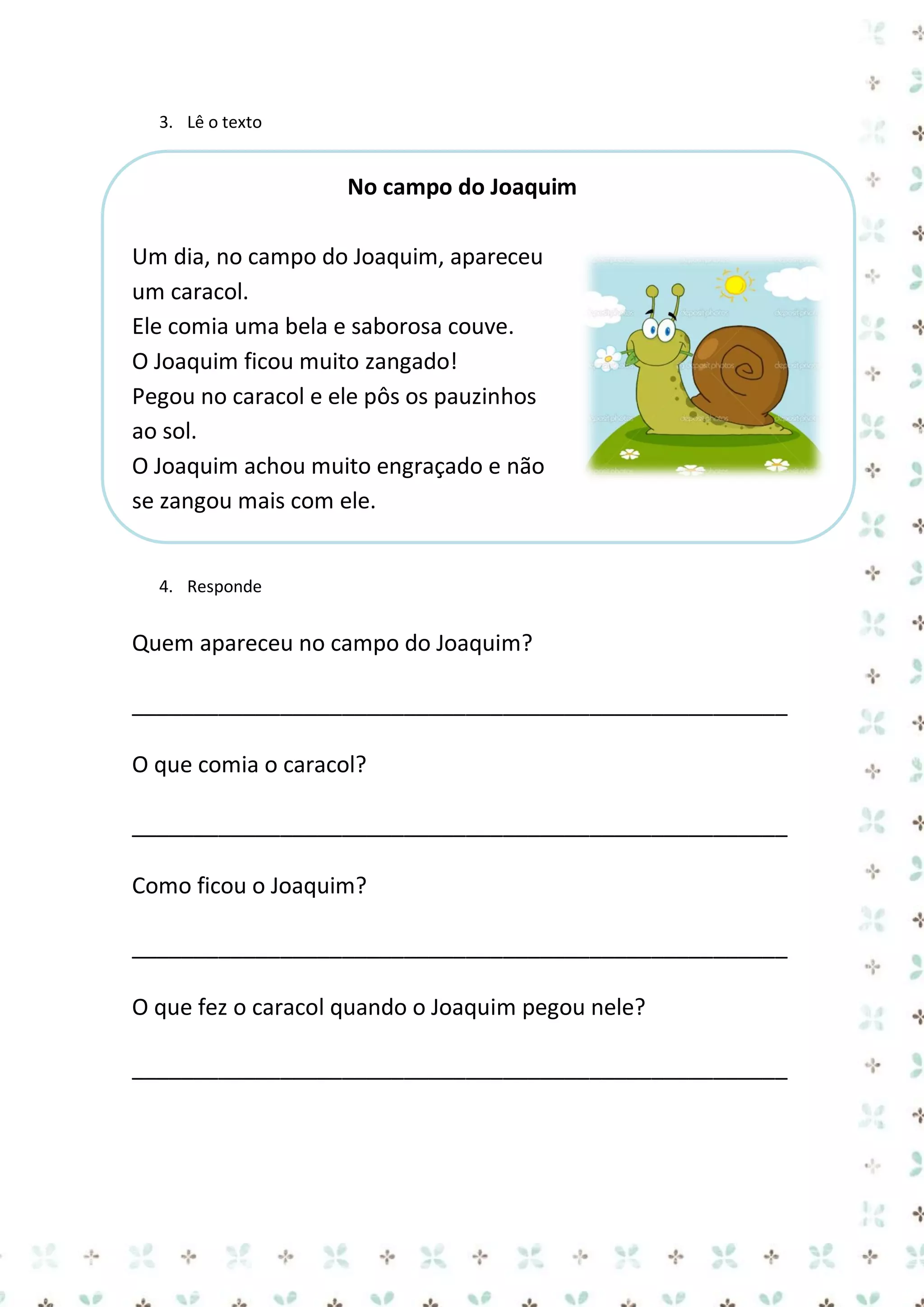3. Lê o texto

No campo do Joaquim
Um dia, no campo do Joaquim, apareceu
um caracol.
Ele comia uma bela e saborosa couve.
O Joaquim ficou muito zangado!
Pegou no caracol e ele pôs os pauzinhos
ao sol.
O Joaquim achou muito engraçado e não
se zangou mais com ele.

4. Responde

Quem apareceu no campo do Joaquim?
_____________________________________________________
O que comia o caracol?
_____________________________________________________
Como ficou o Joaquim?
_____________________________________________________
O que fez o caracol quando o Joaquim pegou nele?
_____________________________________________________

 