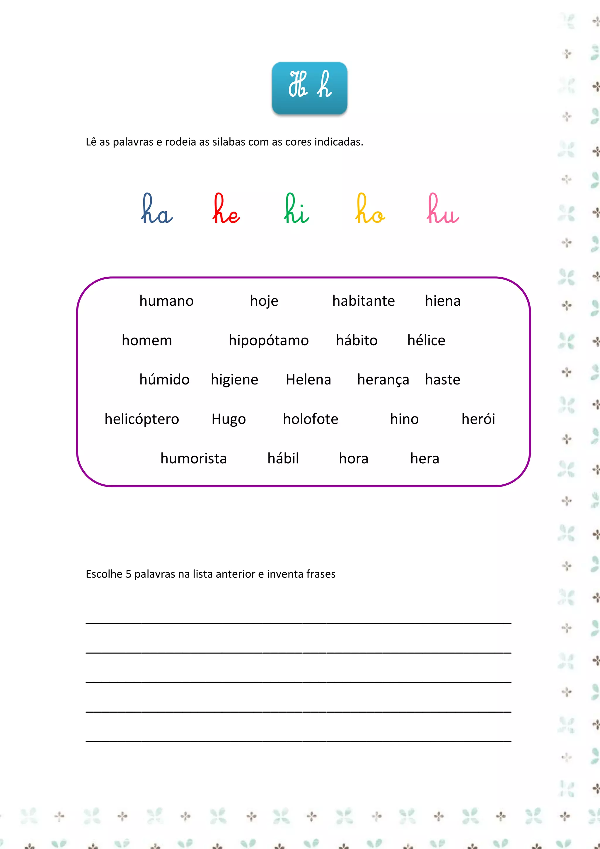 Hh
Lê as palavras e rodeia as silabas com as cores indicadas.

ha

he

humano

hoje

homem
húmido
helicóptero

hi

ho

hu

habitante

hipopótamo

hábito

hiena
hélice

higiene

Helena

herança haste

Hugo

holofote

hino

humorista

hábil

hora

herói

hera

Escolhe 5 palavras na lista anterior e inventa frases

_____________________________________________________
_____________________________________________________
_____________________________________________________
_____________________________________________________
_____________________________________________________

 