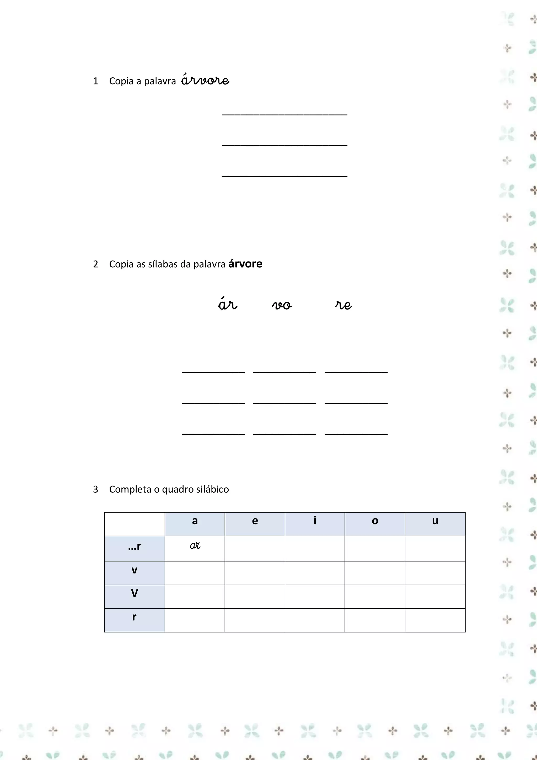 1 Copia a palavra

árvore
____________________
____________________
____________________

2 Copia as sílabas da palavra árvore

ár

vo

re

__________ __________ __________
__________ __________ __________
__________ __________ __________

3 Completa o quadro silábico

a
…r
v
V
r

ar

e

i

o

u

 