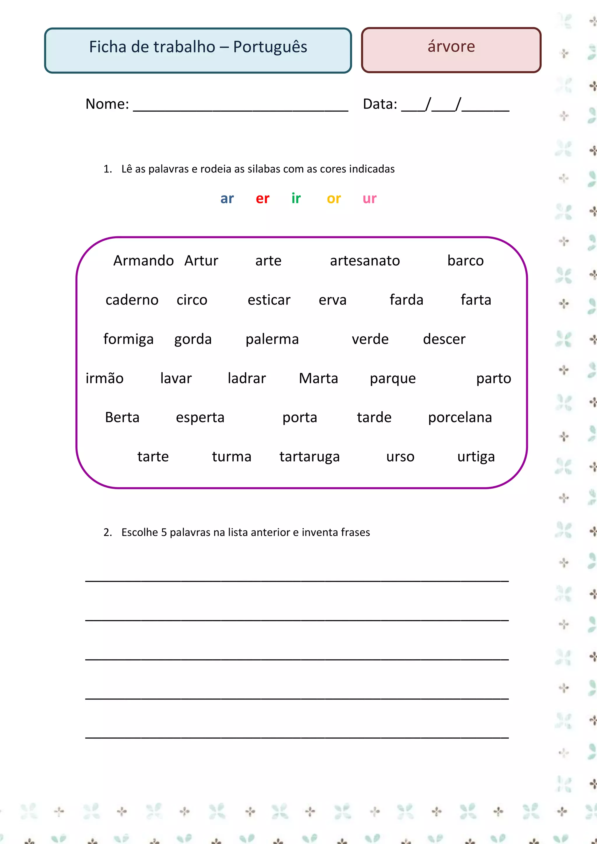 árvore

Ficha de trabalho – Português

Nome: ___________________________ Data: ___/___/______

1. Lê as palavras e rodeia as silabas com as cores indicadas

ar

er

Armando Artur

ir

arte

or

artesanato

caderno

circo

esticar

formiga

gorda

palerma

irmão

lavar

Berta
tarte

ladrar

esperta
turma

ur

erva

Marta
porta

barco

farda
verde
parque
tarde

tartaruga

urso

farta

descer
parto
porcelana
urtiga

2. Escolhe 5 palavras na lista anterior e inventa frases

_____________________________________________________
_____________________________________________________
_____________________________________________________
_____________________________________________________
_____________________________________________________

 
