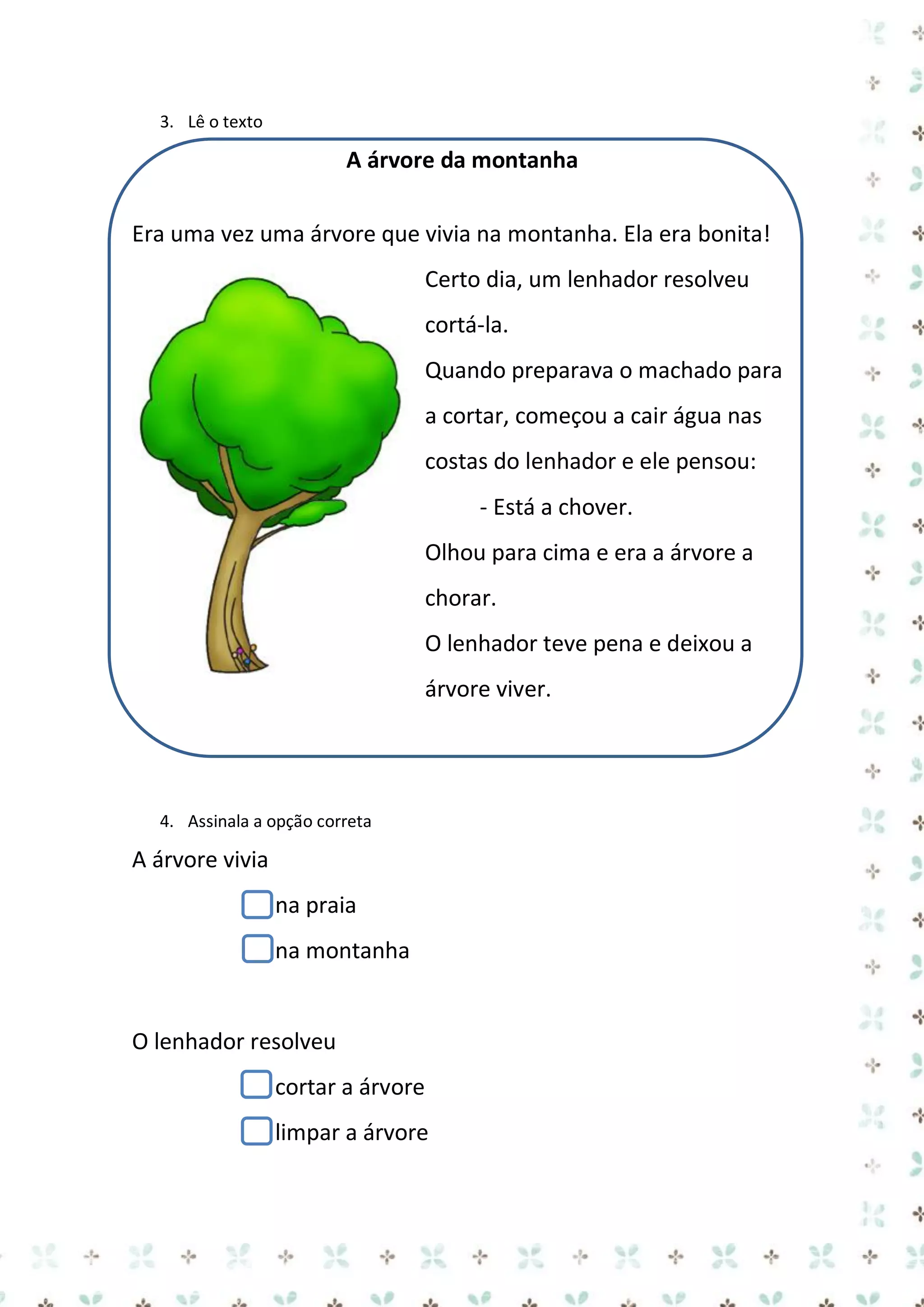 3. Lê o texto

A árvore da montanha
Era uma vez uma árvore que vivia na montanha. Ela era bonita!
Certo dia, um lenhador resolveu
cortá-la.
Quando preparava o machado para
a cortar, começou a cair água nas
costas do lenhador e ele pensou:
- Está a chover.
Olhou para cima e era a árvore a
chorar.
O lenhador teve pena e deixou a
árvore viver.

4. Assinala a opção correta

A árvore vivia
na praia
na montanha

O lenhador resolveu
cortar a árvore
limpar a árvore

 
