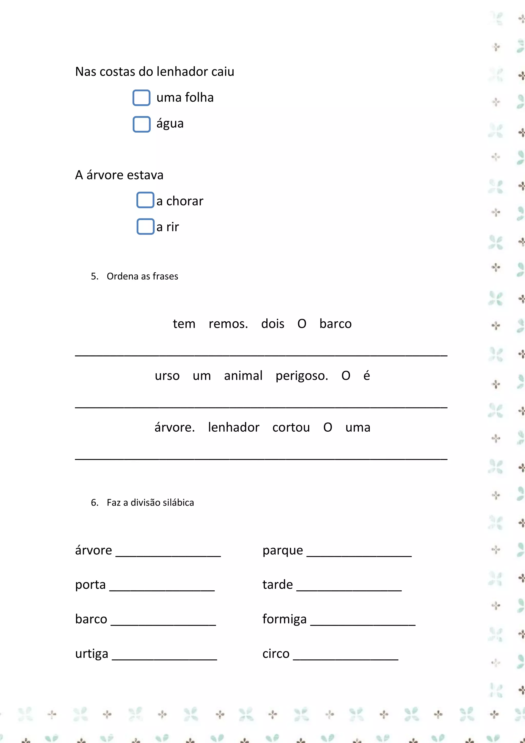Nas costas do lenhador caiu
uma folha
água

A árvore estava
a chorar
a rir

5. Ordena as frases

tem remos. dois O barco
_____________________________________________________
urso um animal perigoso. O é
_____________________________________________________
árvore. lenhador cortou O uma
_____________________________________________________

6. Faz a divisão silábica

árvore _______________

parque _______________

porta _______________

tarde _______________

barco _______________

formiga _______________

urtiga _______________

circo _______________

 