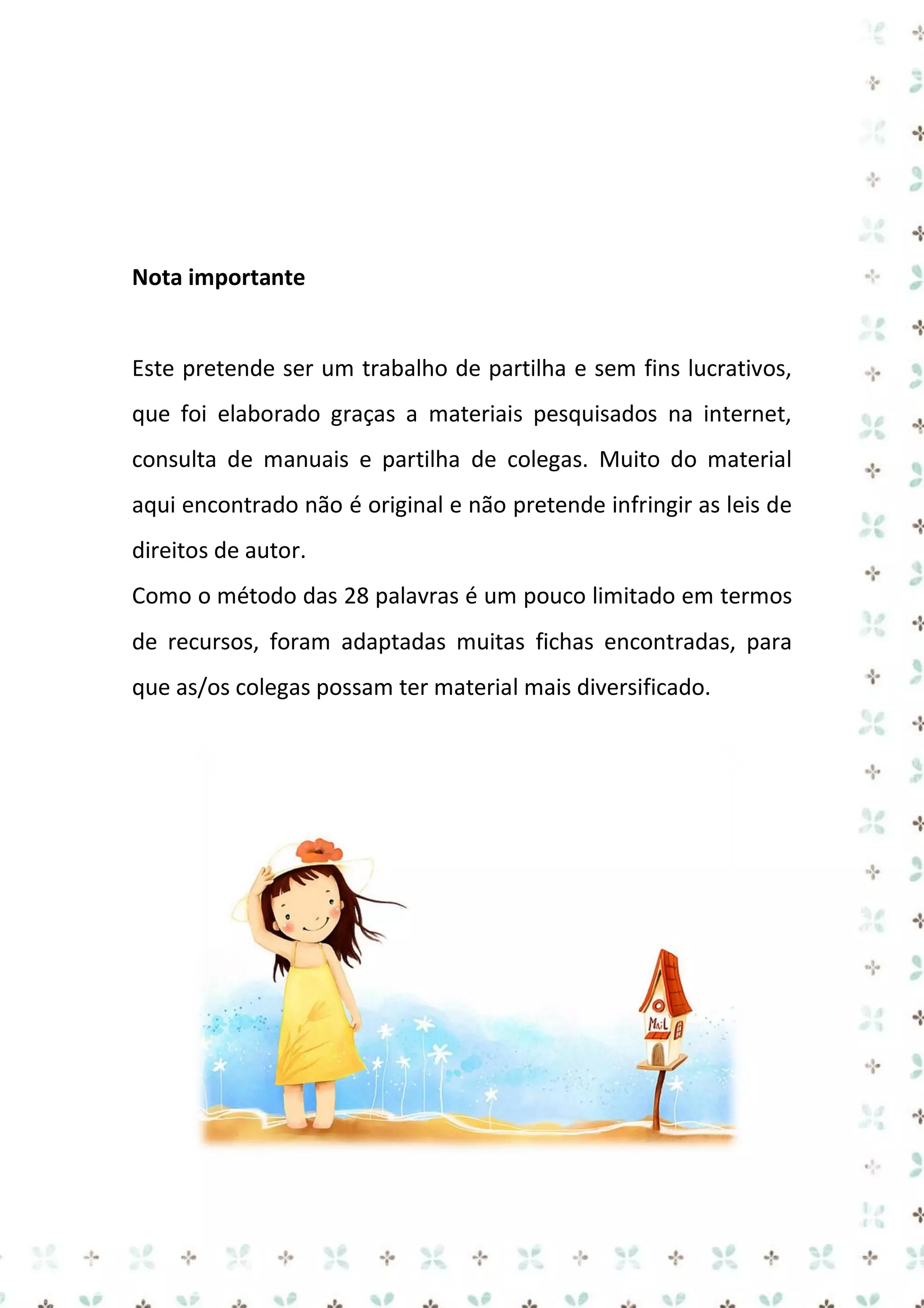 Nota importante

Este pretende ser um trabalho de partilha e sem fins lucrativos,
que foi elaborado graças a materiais pesquisados na internet,
consulta de manuais e partilha de colegas. Muito do material
aqui encontrado não é original e não pretende infringir as leis de
direitos de autor.
Como o método das 28 palavras é um pouco limitado em termos
de recursos, foram adaptadas muitas fichas encontradas, para
que as/os colegas possam ter material mais diversificado.

 