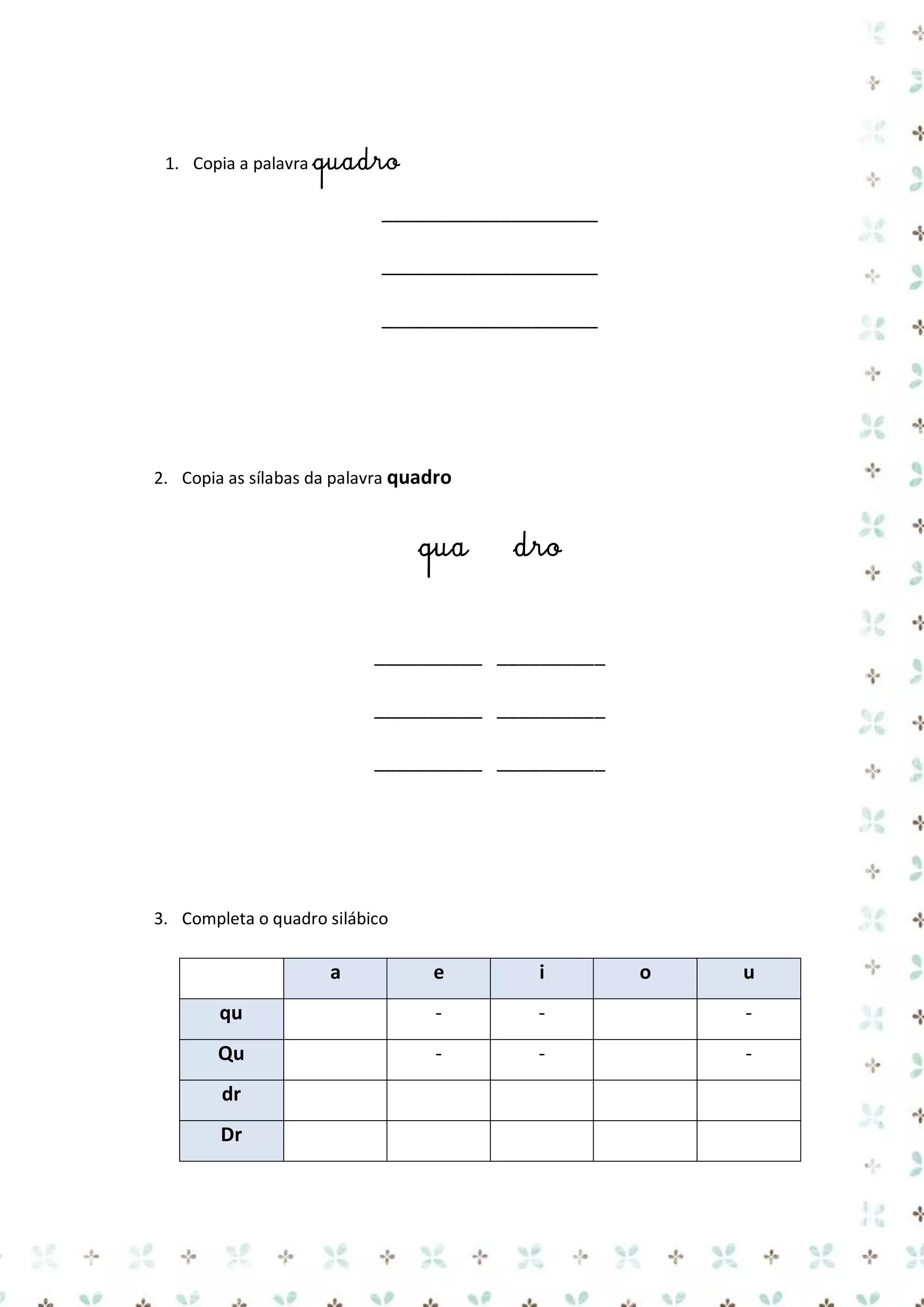 1. Copia a palavra quadro

____________________
____________________
____________________

2. Copia as sílabas da palavra quadro

qua

dro

__________ __________
__________ __________
__________ __________

3. Completa o quadro silábico

a

e

i

qu

-

-

-

Qu

-

-

-

dr
Dr

o

u

 