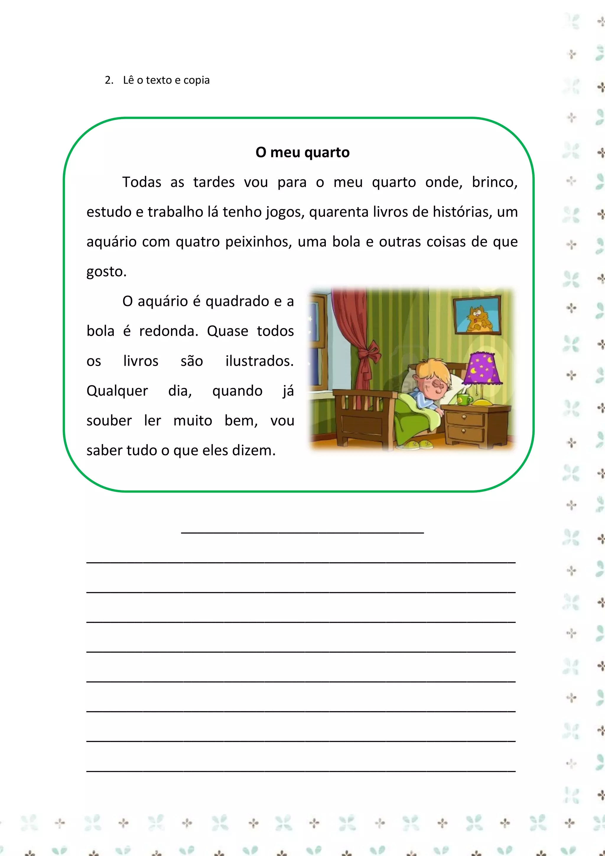 2. Lê o texto e copia

O meu quarto
Todas as tardes vou para o meu quarto onde, brinco,
estudo e trabalho lá tenho jogos, quarenta livros de histórias, um
aquário com quatro peixinhos, uma bola e outras coisas de que
gosto.
O aquário é quadrado e a
bola é redonda. Quase todos
os

livros

Qualquer

são
dia,

ilustrados.
quando

já

souber ler muito bem, vou
saber tudo o que eles dizem.

______________________________
_____________________________________________________
_____________________________________________________
_____________________________________________________
_____________________________________________________
_____________________________________________________
_____________________________________________________
_____________________________________________________
_____________________________________________________

 