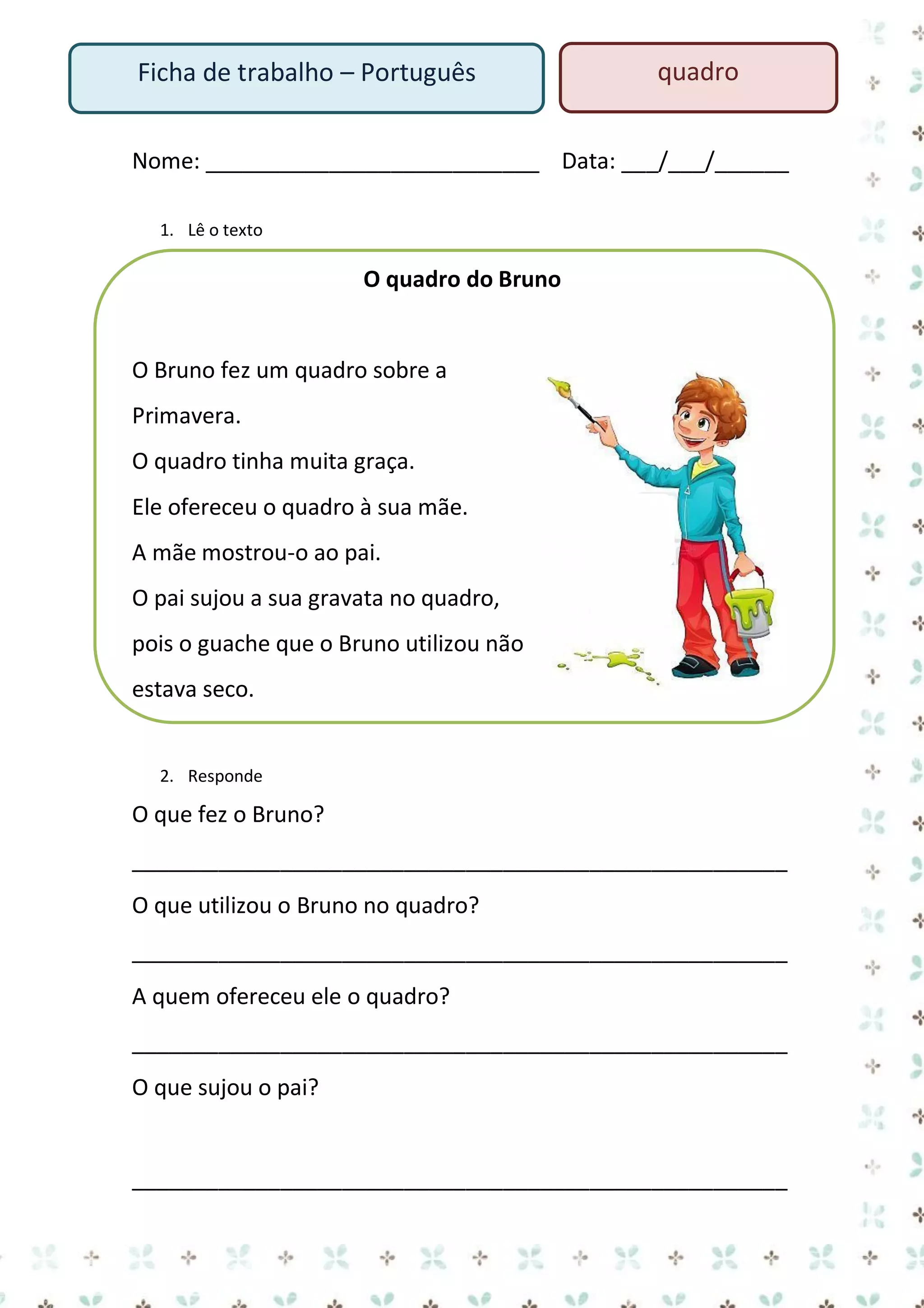 Ficha de trabalho – Português

quadro

Nome: ___________________________ Data: ___/___/______
1. Lê o texto

O quadro do Bruno

O Bruno fez um quadro sobre a
Primavera.
O quadro tinha muita graça.
Ele ofereceu o quadro à sua mãe.
A mãe mostrou-o ao pai.
O pai sujou a sua gravata no quadro,
pois o guache que o Bruno utilizou não
estava seco.

2. Responde

O que fez o Bruno?
_____________________________________________________
O que utilizou o Bruno no quadro?
_____________________________________________________
A quem ofereceu ele o quadro?
_____________________________________________________
O que sujou o pai?

_____________________________________________________

 