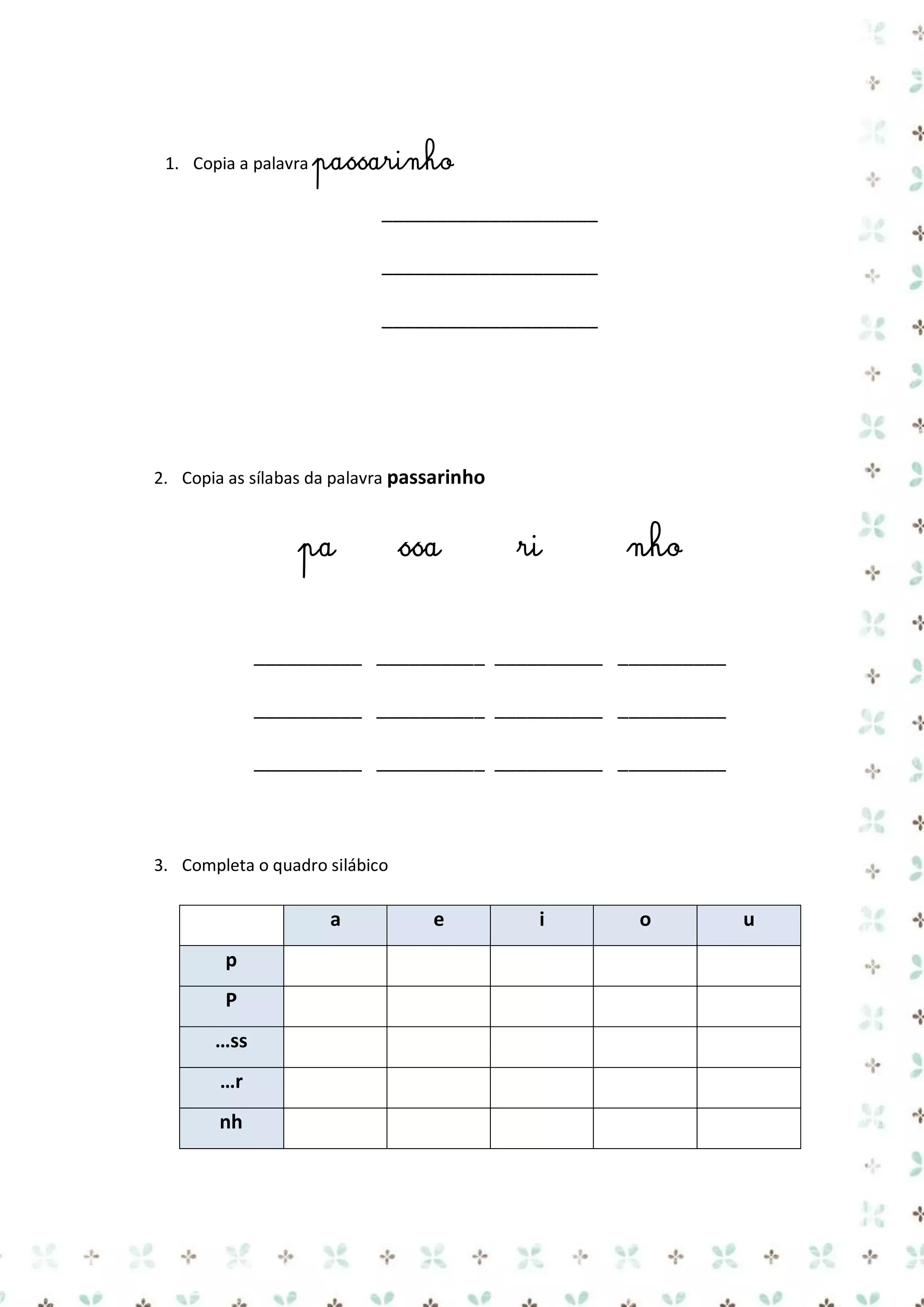 1. Copia a palavra passarinho

____________________
____________________
____________________

2. Copia as sílabas da palavra passarinho

pa

ssa

ri

nho

__________ __________ __________ __________
__________ __________ __________ __________
__________ __________ __________ __________

3. Completa o quadro silábico

a
p
P
…ss
…r
nh

e

i

o

u

 