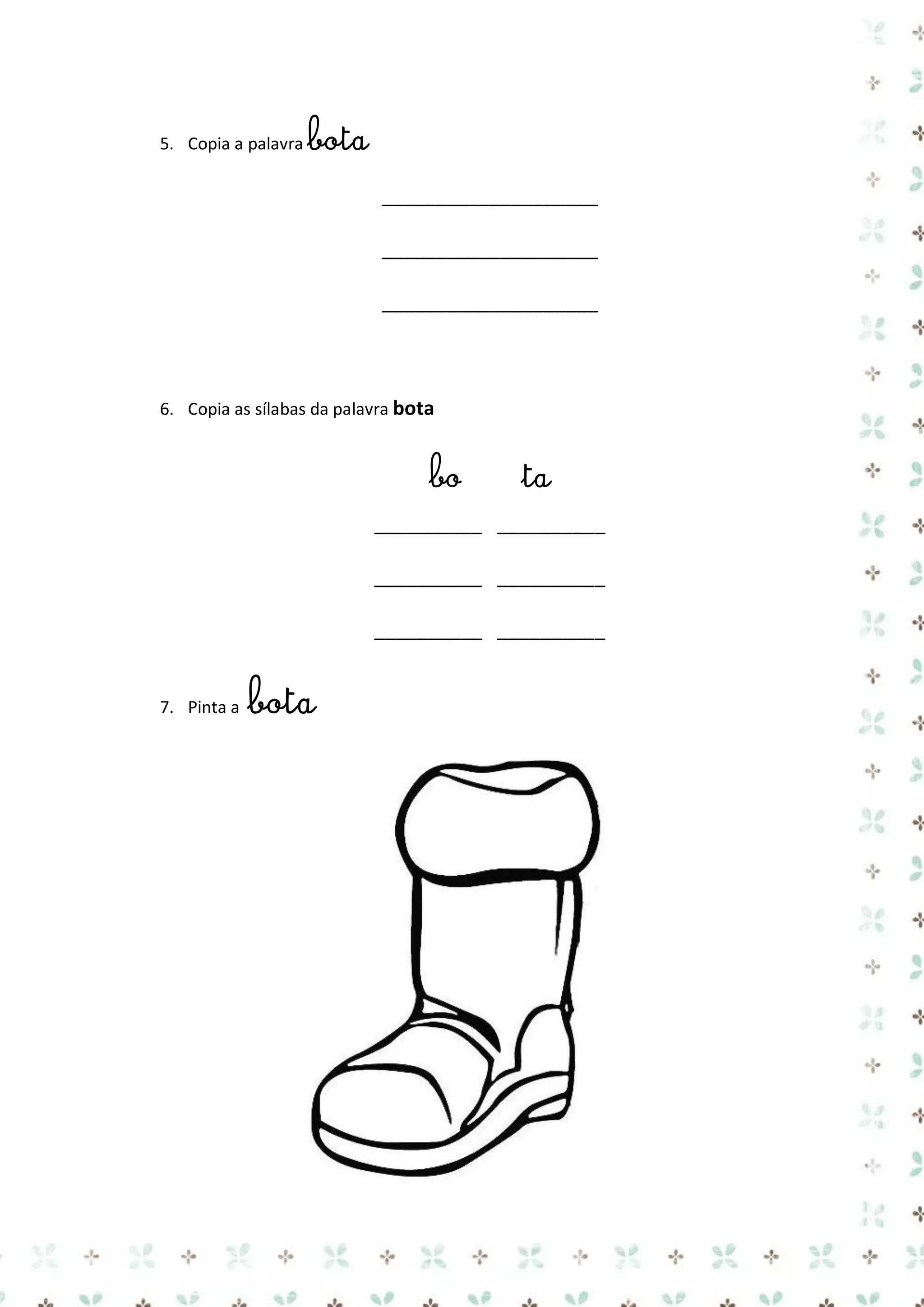 5. Copia a palavra bota

____________________
____________________
____________________

6. Copia as sílabas da palavra bota

bo

ta

__________ __________
__________ __________
__________ __________

7. Pinta a

bota

 