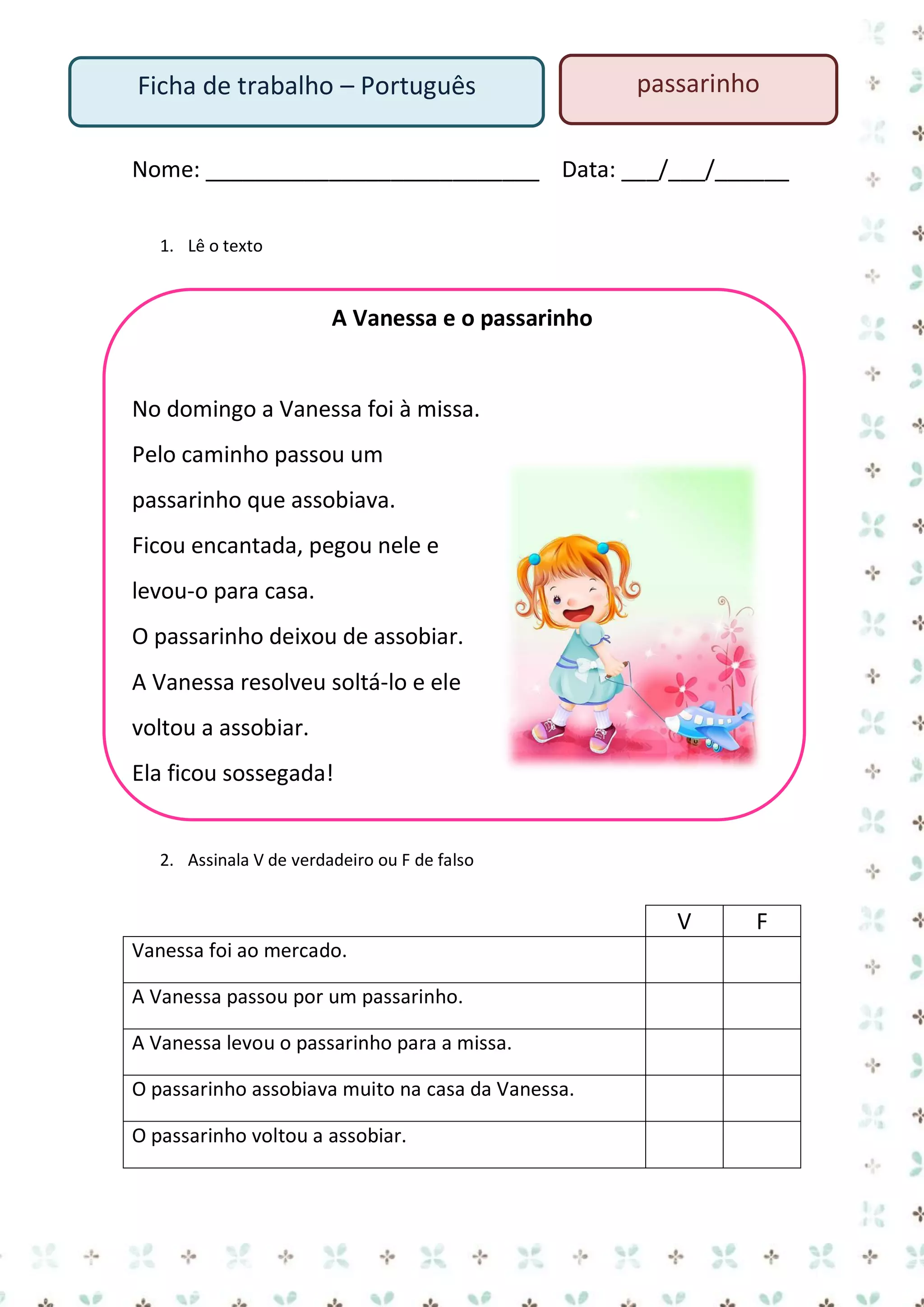 Ficha de trabalho – Português

passarinho

Nome: ___________________________ Data: ___/___/______
1. Lê o texto

A Vanessa e o passarinho

No domingo a Vanessa foi à missa.
Pelo caminho passou um
passarinho que assobiava.
Ficou encantada, pegou nele e
levou-o para casa.
O passarinho deixou de assobiar.
A Vanessa resolveu soltá-lo e ele
voltou a assobiar.
Ela ficou sossegada!

2. Assinala V de verdadeiro ou F de falso

V
Vanessa foi ao mercado.
A Vanessa passou por um passarinho.
A Vanessa levou o passarinho para a missa.
O passarinho assobiava muito na casa da Vanessa.
O passarinho voltou a assobiar.

F

 