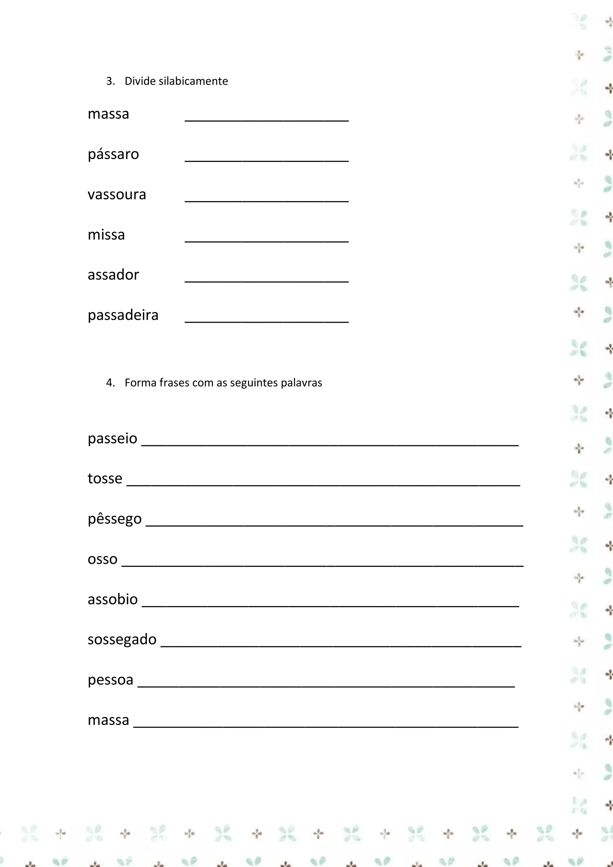 3. Divide silabicamente

massa

____________________

pássaro

____________________

vassoura

____________________

missa

____________________

assador

____________________

passadeira

____________________

4. Forma frases com as seguintes palavras

passeio ______________________________________________
tosse ________________________________________________
pêssego ______________________________________________
osso _________________________________________________
assobio ______________________________________________
sossegado ____________________________________________
pessoa ______________________________________________
massa _______________________________________________

 