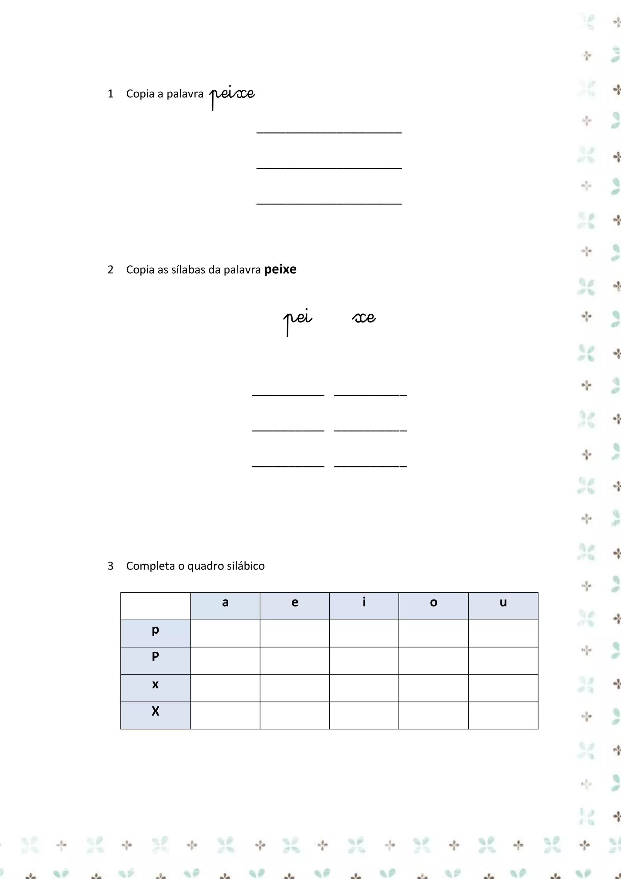 1 Copia a palavra

peixe
____________________
____________________
____________________

2 Copia as sílabas da palavra peixe

pei

xe

__________ __________
__________ __________
__________ __________

3 Completa o quadro silábico

a
p
P
x
X

e

i

o

u

 