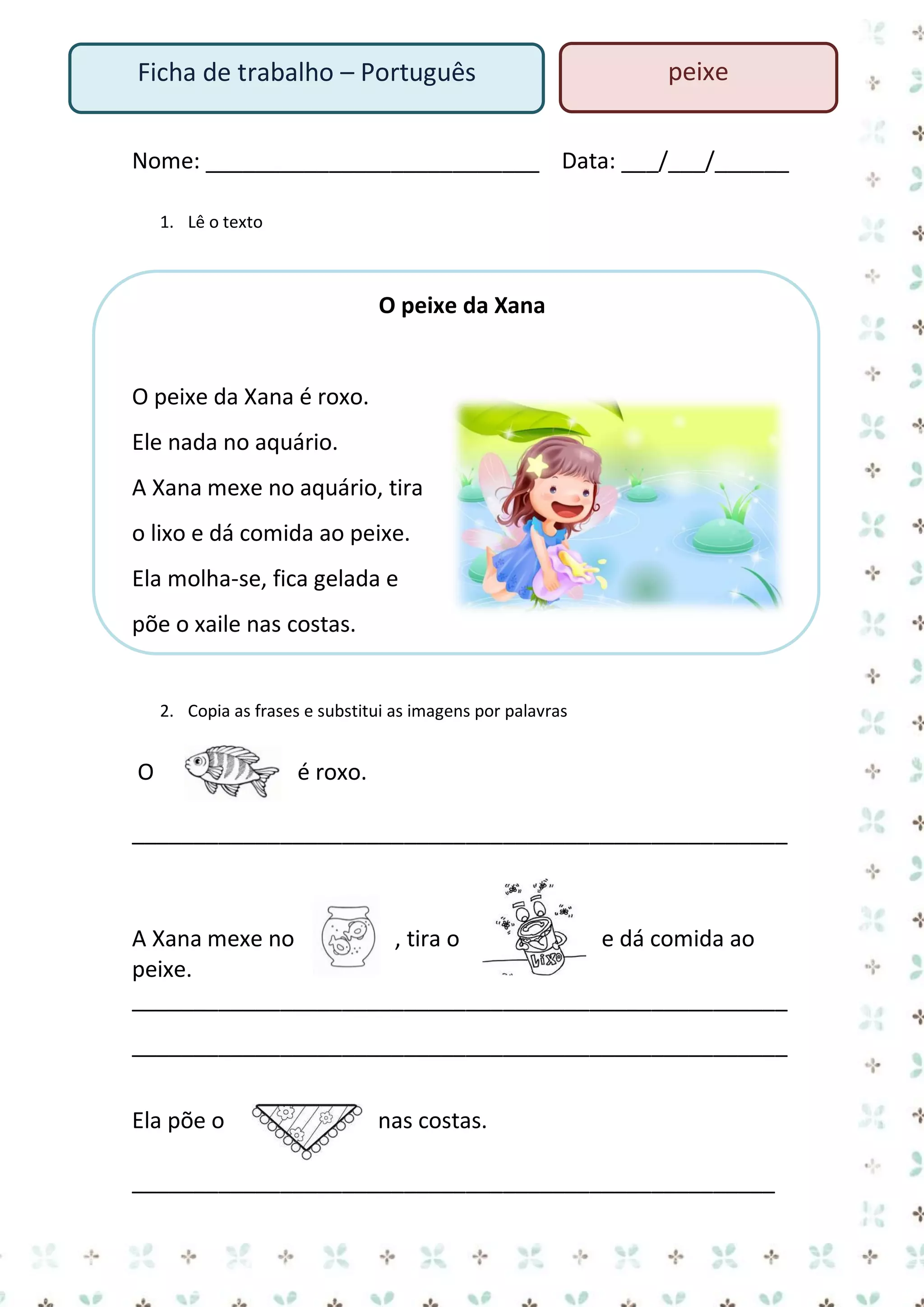 Ficha de trabalho – Português

peixe

Nome: ___________________________ Data: ___/___/______
1. Lê o texto

O peixe da Xana

O peixe da Xana é roxo.
Ele nada no aquário.
A Xana mexe no aquário, tira
o lixo e dá comida ao peixe.
Ela molha-se, fica gelada e
põe o xaile nas costas.

2. Copia as frases e substitui as imagens por palavras

O

é roxo.

_____________________________________________________

A Xana mexe no
, tira o
e dá comida ao
peixe.
_____________________________________________________
_____________________________________________________
Ela põe o

nas costas.

____________________________________________________

 