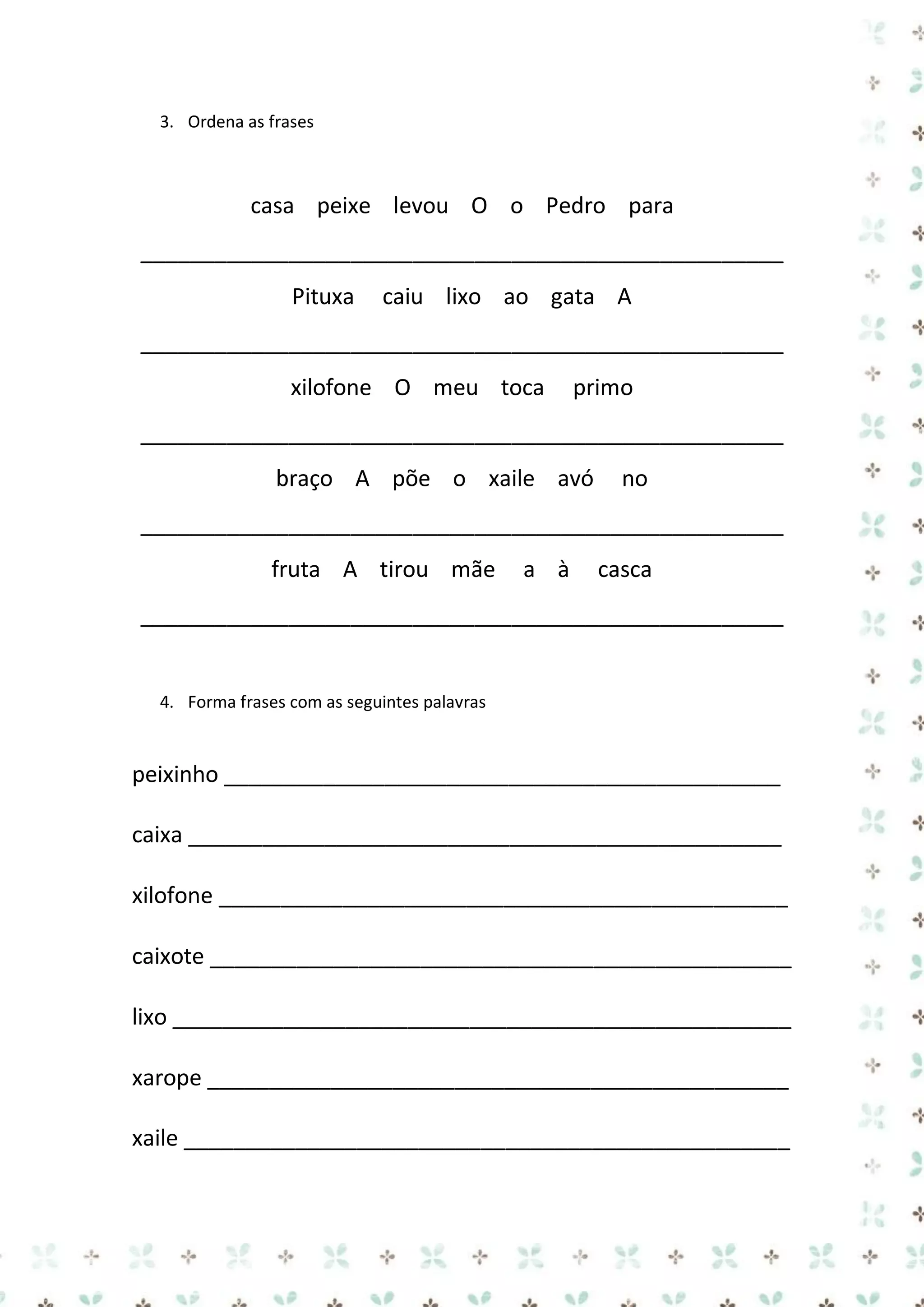3. Ordena as frases

casa peixe levou O o Pedro para
____________________________________________________
Pituxa

caiu lixo ao gata A

____________________________________________________
xilofone O meu toca

primo

____________________________________________________
braço A põe o xaile avó

no

____________________________________________________
fruta A tirou mãe

a à

casca

____________________________________________________

4. Forma frases com as seguintes palavras

peixinho _____________________________________________
caixa ________________________________________________
xilofone ______________________________________________
caixote _______________________________________________
lixo __________________________________________________
xarope _______________________________________________
xaile _________________________________________________

 
