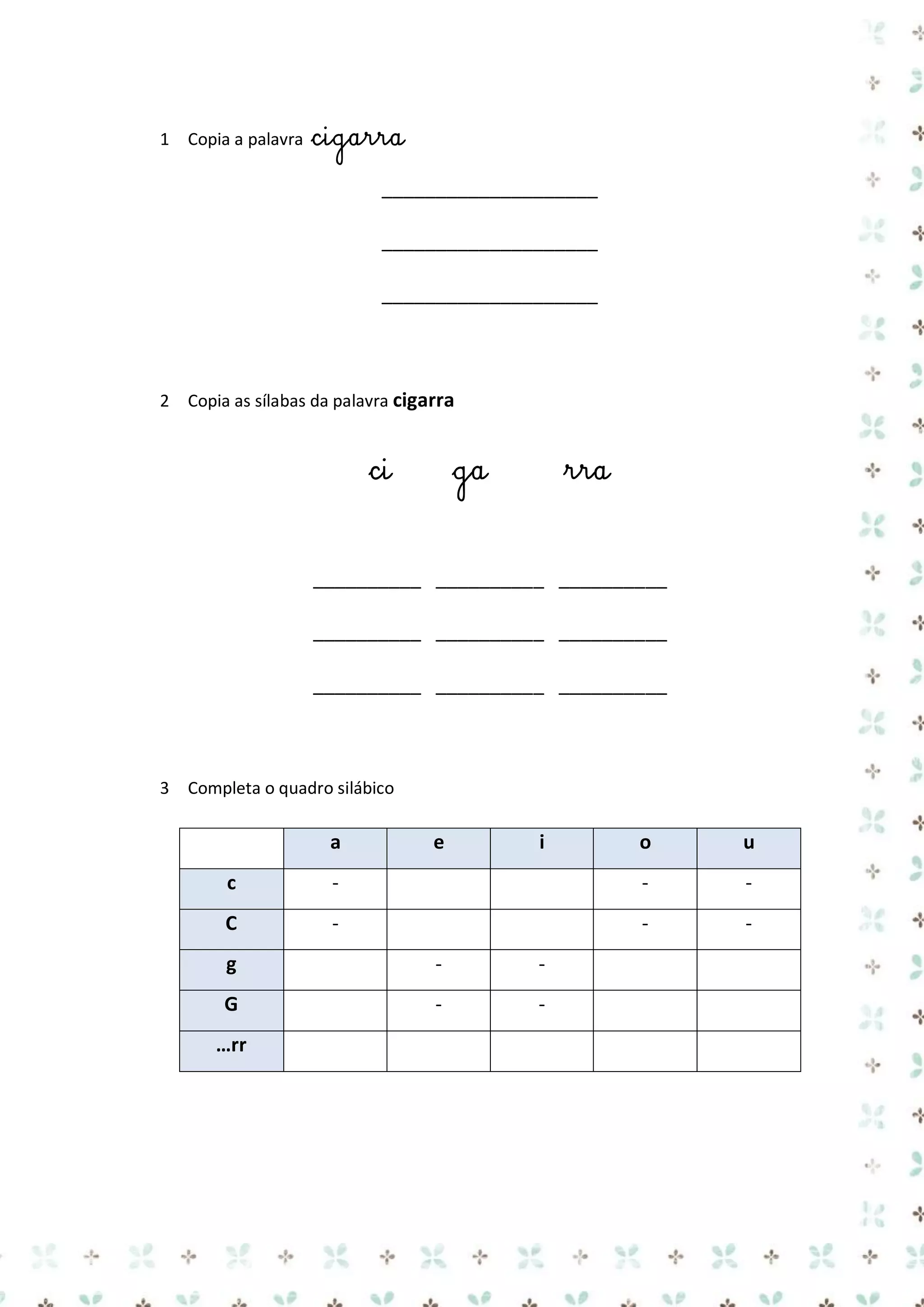 1 Copia a palavra

cigarra
____________________
____________________
____________________

2 Copia as sílabas da palavra cigarra

ci

ga

rra

__________ __________ __________
__________ __________ __________
__________ __________ __________

3 Completa o quadro silábico

a

e

i

o

u

c

-

-

-

C

-

-

-

g

-

-

G

-

-

…rr

 