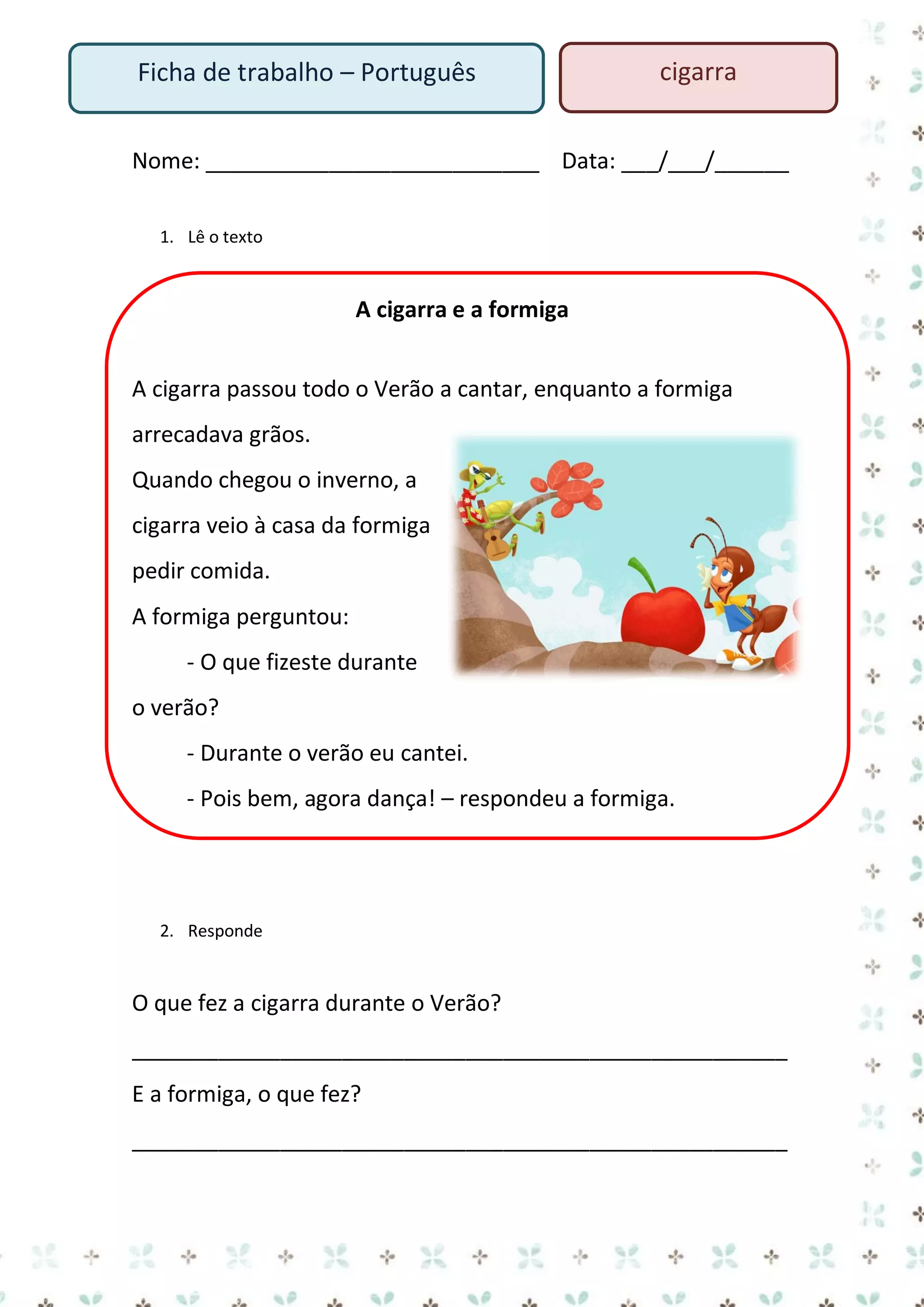 Ficha de trabalho – Português

cigarra

Nome: ___________________________ Data: ___/___/______
1. Lê o texto

A cigarra e a formiga
A cigarra passou todo o Verão a cantar, enquanto a formiga
arrecadava grãos.
Quando chegou o inverno, a
cigarra veio à casa da formiga
pedir comida.
A formiga perguntou:
- O que fizeste durante
o verão?
- Durante o verão eu cantei.
- Pois bem, agora dança! – respondeu a formiga.

2. Responde

O que fez a cigarra durante o Verão?
_____________________________________________________
E a formiga, o que fez?
_____________________________________________________

 
