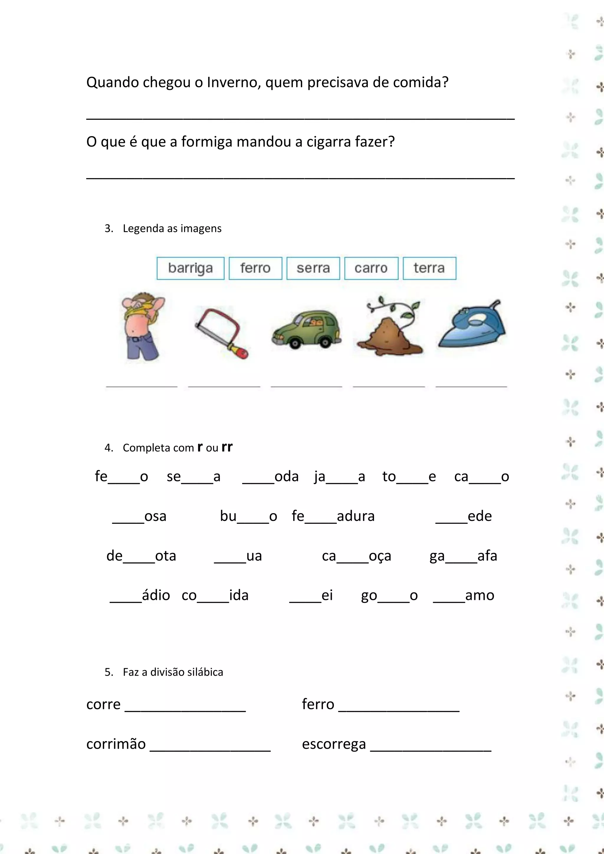 Quando chegou o Inverno, quem precisava de comida?
_____________________________________________________
O que é que a formiga mandou a cigarra fazer?
_____________________________________________________

3. Legenda as imagens

4. Completa com r ou rr

fe____o

se____a

____osa
de____ota

____oda ja____a

to____e

bu____o fe____adura
____ua

____ádio co____ida

ca____oça
____ei

ca____o

____ede
ga____afa

go____o ____amo

5. Faz a divisão silábica

corre _______________

ferro _______________

corrimão _______________

escorrega _______________

 